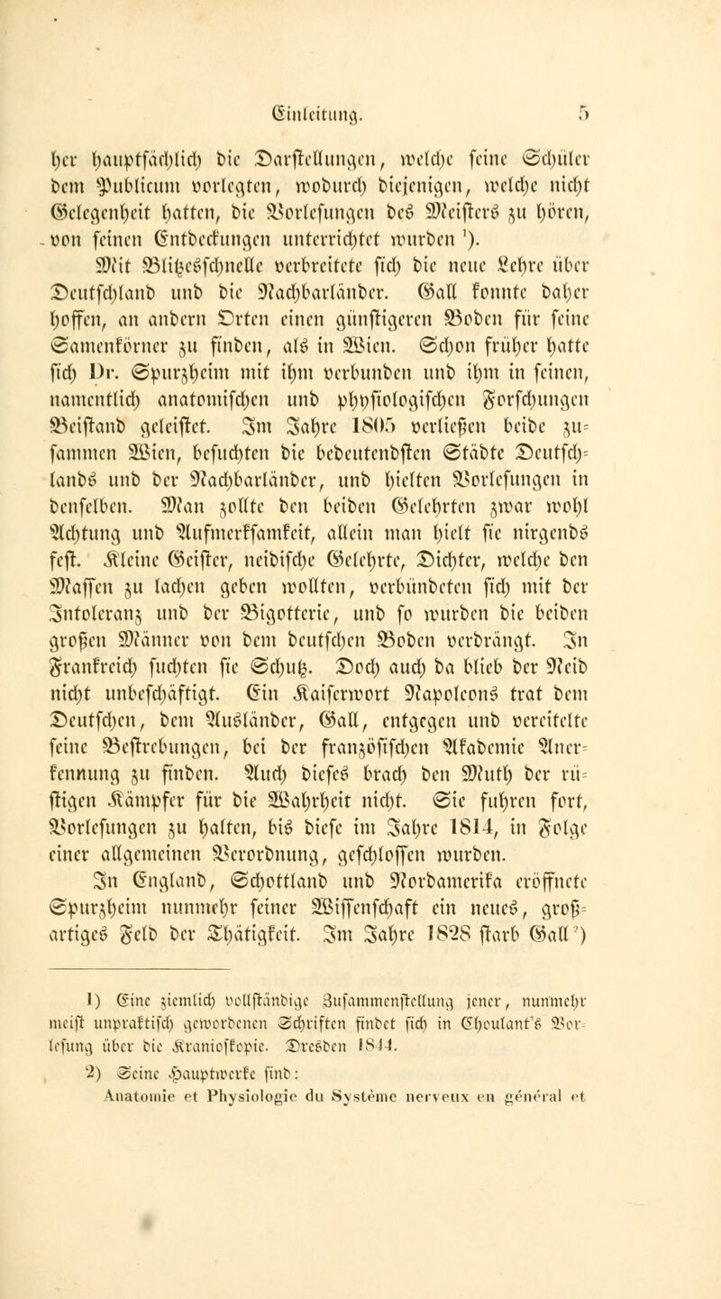 ßiiUcitunc}. ri t)cr l)aii).>tfäfl)liri) t)ic J)ar|ltd(uiuv'n, wdäjc feine *Sd)iiler t)cm '^^.Hiblicum ücrU\Ven, n^oburri) bieienigen, wddjc wkljt @dc(\cnl)eit hatten, t>ie 5l?oi1efinuvn beö 9)fcij^erö ju l)örcn, . wn feinen Gntbcdinuv'n nntevriri)tct unirben '). 9)iit S3litu'öfcI)ncUe öerkcitetc fiel) bie neue 2ct)vc über :J)eutfcl)(anb unb iik 9?ad)bavlänber. ©all fonnte bal)er l)pffcn, an anbern Drten einen (künftigeren S3oben für feine Samenförner ju finben, aU in Söien. (ScI)on frül)er Ijatte fid) Dr. (Spurj()eim mit it)m üerbunben unb \t)\n in feinen, namentlid) anatomifd;cn unb pl)i)fiologifd)en ^crfd)unßen S3eijltanb geleiftet Sm 3at)rc 1805 »erliefen beibe ju= fammcn Sßien, befud)ten bie bcbeutenbftcn @täbtc :Deutfdj= lanbö unb ber 9?ad)barlänber, unb ()ie(ten a>prlefunc;en in benfelben. 9)Jan ,^oUte ben beiben Ö)e(ebrten jwar jvpI)! 5ld)tun(\ unb 'iJlufnierffamfeit, allein man l)ielt fie nirgenbö fej^. kleine ©eifter, neibifd)e ©ele^rte, :l5id)fer, JiH'ld)e ben S}?affen ju lad)en geben jvollten, üerbünbcten fid) mit ber Sntolcranj unb ber Bigotterie, unb fo untrben bie beiben großen 9)fänner üpu bcm beutfd)en S3pbcn werbrangt. 3n ^ranfreid) fud)tcn fie (Sd)ul^. Dcd) aud; ha blieb ber 9?eib nid)t unbefd)äftigt. (iin «Kaiferwort 9'Ja^clepn^ trat bem S)eutfd)en, bem 3(uölänber, ©all, entgegen unb vereitelte feine Beftrebungen, bei ber fran^öfifd^en ^Ifabemie ?lner= fennung ju finben. §lud) bicfcö brad) ben ^utl) ber rü= ftigen Kämpfer für bie 2!Ba(}rl)eit nid)t. ®ic ful)ren fort, äsorlcfungen ju t)alten, biö biefe im Sal)rc 1814, in ^olge einer aHgemeinen ä^ercrbnung, gefd;loffen würben. Sn (Englanb, (Sd)pttlanb unb 9?prbamcrifa eröffnete ©:pur5l)eim nunmfl)r feiner 2öiffenfd)aft ein neueö, grpp= artige^ gelb ber S:i)ätigfeit. Sm Salire 1828 ftarb ©all') 1) (Sine ;,icmltd) inHljl'änt'iije SufammcnilclluiK-) jener, nunmel;v mcijl unpiaftifd) vjcwoitencn Sdjtiften finbct fid) in (E()outanfg äHn-= tffung über bie Jlranioffcpie. i^rcöben ISJ4. 2) Seine vf)auptirci-fe fint: Anatomie et Physiolof^ie du Systeme nerveiix eii general et