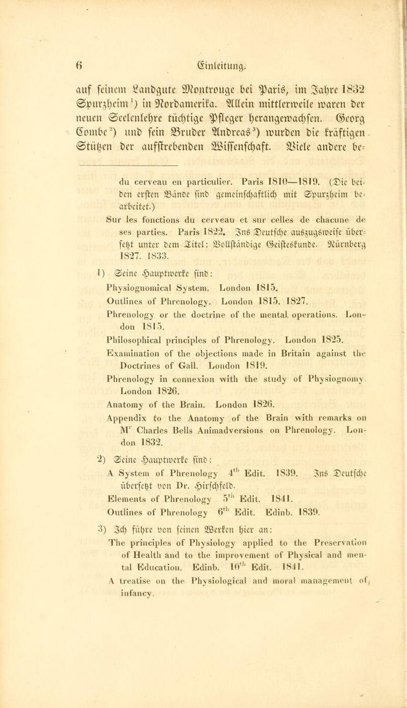 auf feinem Sanbgute 9)?ontreitge bei ^axi^, im %\i)ve 1832 @purjl)eim') in SZorbamcrifa. ?lt(cin mittlcr)t?ei(c ji?arcn ber neuen ©eclcntcf)re tüd)ti9e Pfleger t)erangcn)ad)fen. ©corg ßombe^) unb fein S^ruber ^Inbrea^O ivurben bie f'räftigcn «Stufen ber aufftrebenbcn SBiffenfc^aft. Stiele anbere be= du cerveau eii particulier. Paris 1810—1819. (2)tc bci= ben crftcn SänDe [tnb c^emctnfcfiaftlt^ mit ©pur^^eim t)c= avhcitet) Sur les fonctions du cerveau et sur celles de chacuiie de ses parties. Paris 18^2. Snö ®eutfc()c auöjugäweifc über= fegt unter bcm Sitcl: S3oUfiänbtcje ©eij^cöEunbe. SJücnbcu^ 1827. 1833. J) Seine v^auptiücrfc [inb: Physiognomical System. London 1815, Outlines of Phrenology. London 1815. 1827. Phrenology or the doctrine of the mental Operations. Lon- don 1815. Philosophical principies of Phrenology. London 1825. Examination of the objections made in Britain against the Doctrines of Gall. London 1819. Phrenology in connexion with the study of Physiognomy. London 1826. Anatomy of the Brain. London 1826. Appendix to the Anatomy of the Brain with remarks on M' Charles Beils Animadversions on Phrenology. Lon- don 1832. 2) Seine .^auptiperfe [inb: A System of Phrenology 4' Edit. 1839. 5n& 1^cut[c()c überfelt uon Dr. ,:^ii-[d)felb. Elements of Phrenology 5*'' Edit. 1841. Outlines of Phrenology 6' Edit. Edinb. 1839. 3) Sei) fitl)re üon feinen SBerEen {;icr an: The principies of Physiology applied to the Proservation of Health and to the improvement of Physical and men- tal Education. Edinb. lo' Edit. 1841. A treatise on the Physiological and moral nianagement of, infancv-