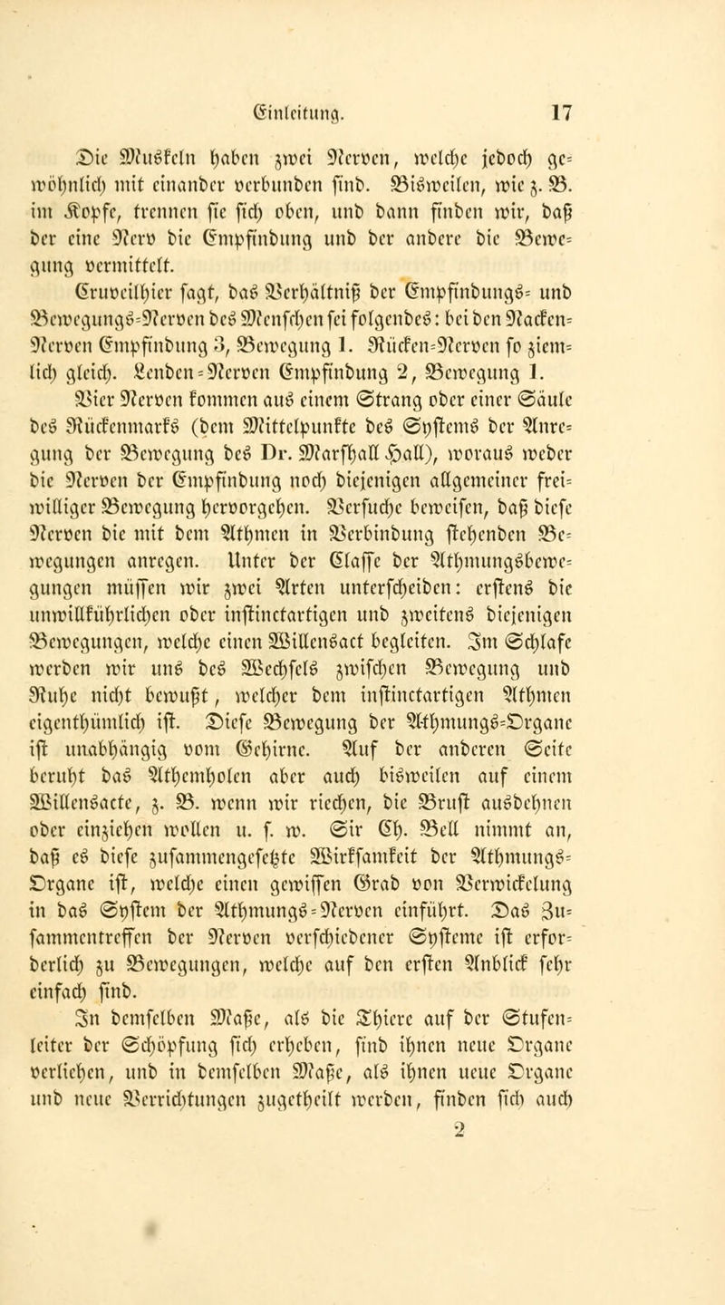 Die $Ohi^fcln l)abcn jwci 9Jcrücn, UHlrf)c icbocf) cjc= ivöl)n(id) mit cinanbcr »crbunbcn fint>. S3i^it>cilcn, wie j. S5. im ÄP^fc, trennen fic fid; oben, iint) bann ft'nben wir, bap ber eine 9?erü bic (S'mpfi'nbunc^ unb ber anbere bie S5cittc= (^un(\ vermittelt. 6ruoeiI{)icr fagt, Od^ ä.krt)ältni9 ber (fmpf{nbun(j^= unb 33caH\vin(^^^=9?erüen beö 59?enfd)en fei folgcnbcö: bei ben 9?acfen= 9?erüen (Jmpftnbung o, SSewec^un^ 1. 9f?ücfen=9?erüen fc 5icm= lid) gleid). .2enbcn = 9?erüen Gmpfmbung 2, Bewegung 1. ä>icr 5)?erücn fommen au^ einem Strang ober einer @äule beö B^ücfenmarfö (bem SDfittcIpunftc iic^ @t;j!emö ber 5tnre^ gung ber S3ewcgung beö Dr. 9}?arfT)aH «^att), worauf webcr bic 9?erocn ber Gm^^fi'nbung ncd) biejenigen attgemeiner frei= iriniger Bewegung ^erüorgei)en. ä>erfud)c beweifen, ta^ biefc 9Zerücn bie mit bem ?ltt)men in ä5crbinbung jl:et)enben S5e= wegungen anregen. Unter ber Glaffe ber 5ltl)mungöbewc= gungen muffen wir jwei ^rten unterfd^eiben: crj^cnö bic unwiUfüf)rIid)cn ober infltinctartigcn unb jweitenö bicienigcn ^Bewegungen, weld)c einen Söillenöact begleiten. Sm <©d)(afc werben wir un^ beö SSScd)feB jwifc^cn S^cwcgung unb 9Jut)c nid)t bewuf t, weld)er bem injünctartigen ?(t()mcn eigent^ümlid) ijlt. T)xc\c Bewegung ber 5l-tl)mung^=£)rgane ijl unabt)ängig vom @ei)irne. ?luf ber anbcren (Seite beruf)t t'^^ Qtt^cml)o(en aber aud) bisweilen auf einem Sßillcn^actc, 5. S3. wenn wir ried)en, bie 95ruj! auöbel)nen ober cinjie^cn wollen u. f. w. @ir 61). Bell nimmt an, baf cö bicfc jufammcngefel^tc Sßirffamfeit ber 5ltl)mung^= £)rgane ifl, wcldjc einen gewiffcn ©rab üon S>erwirfelung in t)a^ 0t)j!cm ber 5ltl)mungö = 9?erüen e{nfül)rt. T>a^ 3u= fammentreffcn ber 9?erüen öcrfd;iebener «apjltcme i^ crfor= berlid) ju Bewegungen, weld^c auf ben erj!cn 5(nblicf fel)r einfad) ftnb. Sn bcmfclbcn S}fa^e, alö bic S^^ierc auf ber (3tufen= Iciter ber @d)ö^^fung fid) erl)ebcn, finb il)nen neue SDrgane öerlicl)en, unb in bemfelben 50?af5e, ali i^nen neue S'rgane unb neue a>errid)tungen ^uget^cilt werben, ftnbcn fid) aud) 2