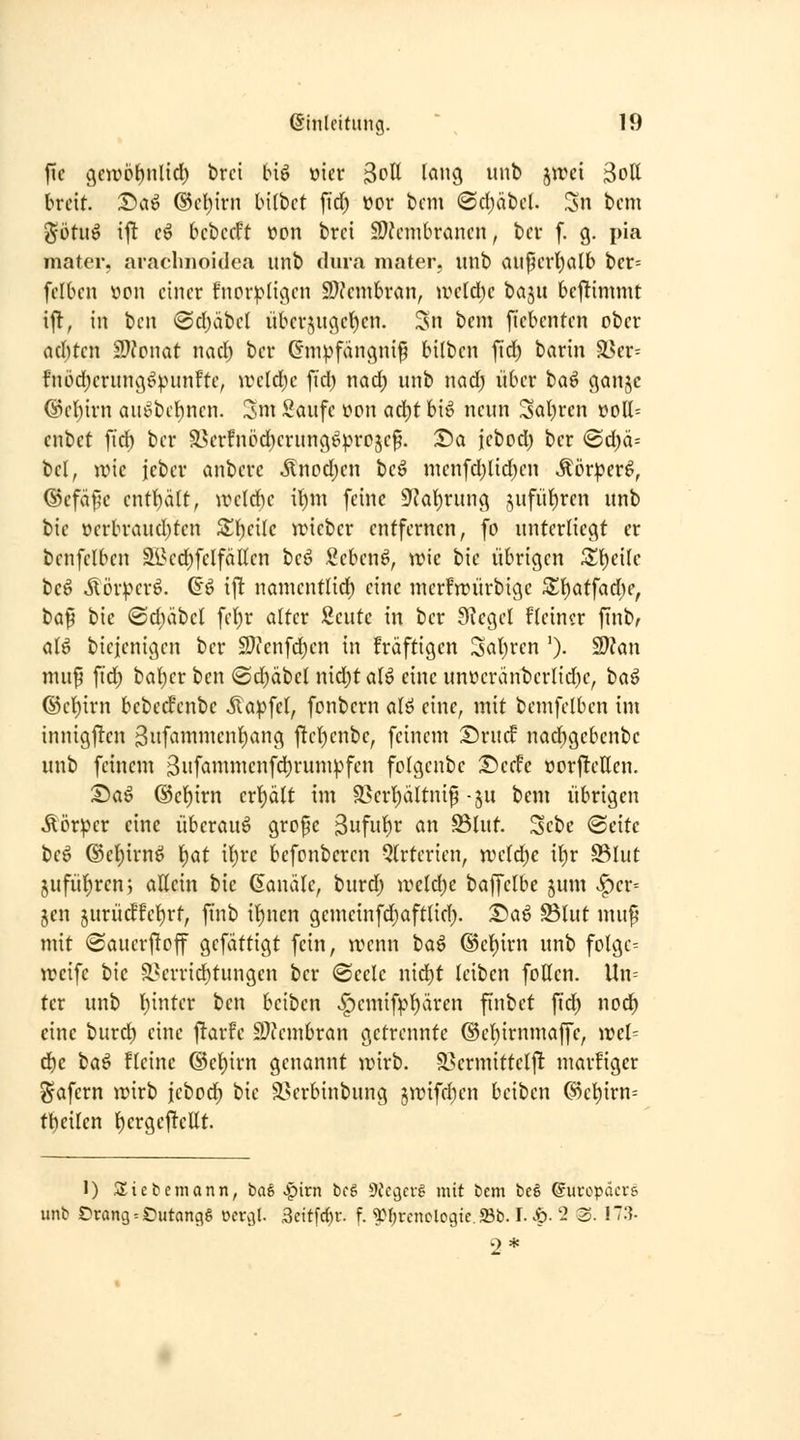 fic 3e)rol)nlicl) brci big mv ^oll lang mit) jirci 3ott breit. Scii^ ®cl)irn bilbet jTd) üor bcm <Sd)äbcI. Sn bcm j^ötuö ijl cö bcbccFt ttpn brci 9)?cmbrcincn, bcr f. g. pia mater, aiaclinoidea unb dura mater, unb aiipcrl)alb bcr= fclbcn »on einer fncr^tigen S)?cmbran, ireld)e t)a^u bcfümmt ift, in bcn ®d)äbcl überzugeben. 3n bem fiebcnten ober ad)tcn 2}?pnat nad; ber Gmpfangnip bilbcn fid) barin ä>er= fnödjerung^punfte, wdä)c ftd) nad; unb nad; über ta^ gonjc @c()irn auiibcl)ncn. 3m Saufe »on ad;)t bi^ neun Sauren voll= enbet ftd) ber ä5er!npd}erung6vro5e§. T>a jebod; ber @d)ä= bei, irie ieber anberc ^nod)cn be^ menfd)lid)en «tör^er^, ®efä^'e entl)ält, weld)e it)m feine 9^at)rung jufüijren unb bic üerbraud)ten Steile Vüiebcr entfernen, fo unterliegt er benfclbcn älH'd)felfällen beö Sebenö, trie bie übrigen Zl)c\k beö Äör^-^erö. ©ö ifi namentlid) eine merfn?ürbige Z\)at\ad)e, ta^ bic ®d;äbcl fel)r alter Scutc in ber Siegel fleincr finb, alö bicjenigen ber 2}ienfd)en in fräftigen 3al)ren '). 2}?an muf ftd) bal)er bcn <Sd)(ibcl nid)talö eine unüeränbcrlid)e, ba^ ©cl)irn bebecfenbc ita^fet, fcnbern alö eine, mit bcmfelben im innigflen 3ufammcnl)ang jltcl)enbe, feinem Sru^ nacbgcbenbc unb feinem 3ufammenfd)rum^''fen fclgcnbc ©erfe öor|!etten. T)a^ @el)irn erljält im S>erl)ältnip -ju bem übrigen Äör^^cr eine überaus grofc 3uf^t^ ^n S3lut. Sebe ®citc be^ ©el)irnö f^at i\)vc befonbcrcn Qlrtcrien, rvdd)c tt)r 93lut jufülircn; altein bie (Sancile, burd) ivcld)e baffelbe jum v^er= Jen jurüdfe^rt, finb il^nen gemcinfd)aftlid;. 1)a^ Slut mup mit (Sauerftoff gefattigt fein, wenn ta^ ®el)irn unb folgc= ireife bic S^crricbtungen ber @eele nid)t leiben fotten. Un= tcr unb l){nter ben bcibcn «^cmif).'>l)ärcn finbet fid; nod^ eine burd) eine |ltarfe S)?cmbran getrennte @el)irnmaffc, )rcl= d}c i>a^ flcinc ®el)irn genannt anrb. 93ermittcl|T: marfiger gafern wirb iebod^ bie ä>erbinbung 5wifd)en beiben G)cl^irn= tt)cilcn l)crgejltcllt. 1) .Siebemann, ba§ >^irn bcg 9fcc)crg mit bcm t)e§ ©uropäcvs unb Örang^^utangg ocvvjl. 3eitfc()f. f. ^M;rcnclcgic.23b. I. ^- '2 3. 173- 2*