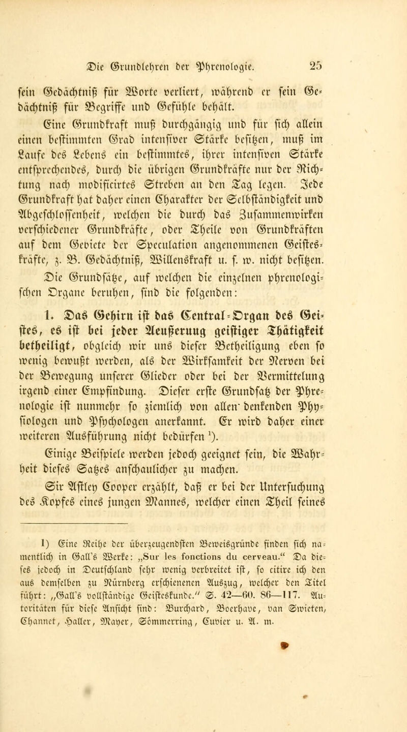 fein ®cbärf)tnif5 für 2Bortc verliert, aHit)rcnt) er fein ©e« bäct)tmf für begriffe unb ®cfü^(c hc\)äU. @tnc ®riinbfraft niufl burd^gängig unb für fid) aKcin einen be|Timniten ©rab intcnftüer (Stärfe bcfifjen, mu^ im Saufe hc^ Sebcnö ein bcftimmteö, il^rer intenfiwen ©tärfe cntfpred)enbeö, bnrcf) bic übrigen ©runbfraftc nur ber fRidy tung nad) mobificirteö ©treben an ben S!ag legen. Sebe ©runbfraft Ijat bal^er einen 6t)arafter ber (SclbftänbigMt unb 5lbgcfd)lcffen]^eif, \vdd)en bic burdf) ba^ 3ufamnienn)ir!en üerfdiiebencr ©runbfräftc, ober 3;()ei(e oon ©runbfräften auf bem ©eoiete ber «S^^eculation angenommenen G5ciftcö' fräfte, 5. ©. ©ebäd^tnif, SßiEenöfraft u. f. n?. nid^t befi^en. Die ©runbfä^e, auf weld)en bie einjefnen !pt)reno(09i= \d)cn Drgane berut)en, ftnb bie folgcnben: L S)a6 ©cHtn ifl ba6 6:enttal = ^r9att bcö ©ei» ileö, cö ifi bei jcber 3lcufcruug getjliöcr Zf^äüc^Uit betl^ciligt, obgtcid; wir unö bicfer Bett)eiligung eben fo wenig bewußt werben, alö ber 2Bir!famfeit ber 9?ereen bei ber Bewegung unfcrer ©lieber ober bei ber S^ermittelung irgenb einer (impftnbung. S)iefer crfte ©runbfa^ ber ^l)re= noiogie \^ nunmcf)r fo ^iendid^ üon allen benfenben ^l)t)= ftologcn unb ^>ft)d)ologen anerfannt ©r wirb bal)er einer weiteren 3luöfü^rung nid^t bebürfen 0. ©inige 93eifpicle werben |ebod) geeignet fein, bic 3öat)r= ^eit biefeö ®a^eö anfd^aulid)er ju mad)en. 0ir ^Iftlep Goo^er erjäl^lt, ba^ er bei ber Untcrfudfiung beo ^opfeö cincg iungen SJ^anneö, weld^er einen Z^cil feincö 1) Sine dtcihe bcv übcrjcuc^enbftcn Seweiögrünbc ftnben ft^ na = mentUd) in @all'§ SBerfe: „Sur les fonctions du cerveau. S?a bic: fe6 iebod^ in Seutfc^tanb fcljr wenig verbreitet t)l, fo citirc id; ben aus bcmfetbcn ju 9?ürnbcrg erfd)icncncn SluSjug, weld^cv ben S^itel ini)xt: „®atrg oodfiänbigc ©ciftcgfunbc. @. 42—fiO. 8G—117. 5ru= tcdtätcn für btcfe ^nftc^t finb: 25urd)arb, 23oer^aüe, i^an @wictcn, 6(;annct, .sjaUcv, 9Jtai)er, Scmmerring, Guincr u. 21. m.