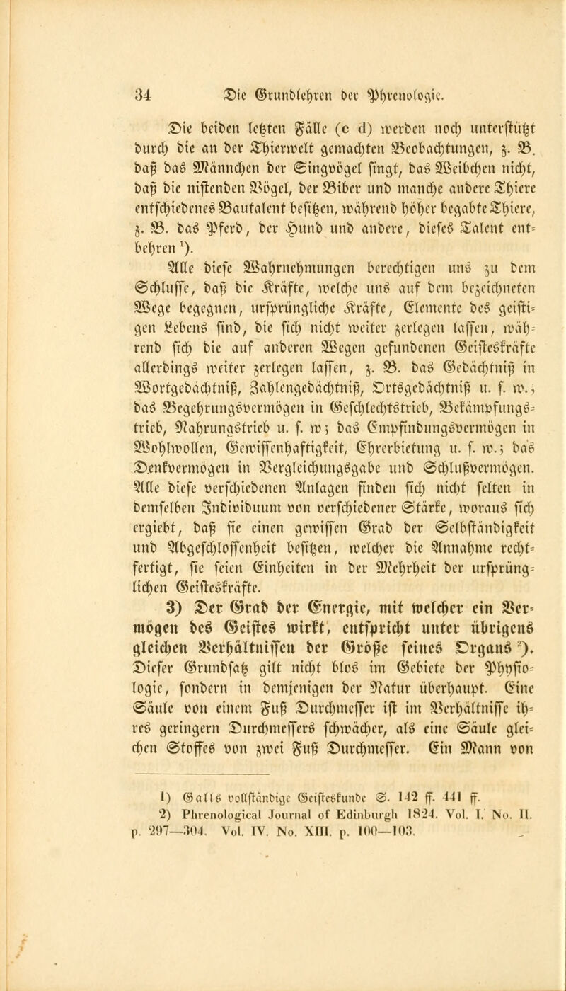 ©ie bcibcn legten %äUc (c d) iverbcn nod; untevj^iii^f turrf; bic an bcr Sf)icnuclt 9emarf)tcn S3cobarf)tungcn, 5. 33. baf baö SJ?ännd;cn bcr @ingt)ögc( fingt, iia^ Sßcibc^cn nirf)t, ba^ bic niftcnbcn ä^ögct, bcr S3ibcr unb mand)e anbcrc X'i)kvc cntfrf){ebcnc^S5auta(cnt bcfi^cn, wät)rcnb t)c()cr begabte St)icrc, §. S3. ba^ ^»ferb, bcr >^unb unb anbcrc, bicfcö Talent ent= bclf)rcn ^). QIHc bicfc ^at)rnc!)mungcn bcrcd)tigcn un6 ju bcm @rf)Utffe, ta^ bic Gräfte, wc(cf;c unö auf bcm bcjcid^nctcn Sßcge begegnen, urfprüngl{d)c Gräfte, Elemente be6 gcifti= gen gebend finb, bie fid^ n\ä)t tDcitcr i^crlcgcn laffcn, ival)^ renb fic^ bie auf anbcrcn Sßegcn gcfunbenen ©cifte^fräftc aHerbingö iveiter ^erlegen laffen, 5. 33. ha^ @cbdd)tnif in SSortgebäd^tnif, 3cit)(cngcbäd)tnif, SDrtegcbädjtni^ u. f. ir., ta^ 93cgcl^rung^ücrmögcn in ®cfd)led)t^tricb, 93cfäm:pfung^= trieb, 9'?at)rung^trieb u. f. n)j ta^ (Sm|)ftnbung»vcrm(jgcn in Söpt)tn)pllcn, ©cwiffcnl^aftigfcit, ß1)rcrbictung u. f. )V.) ha^ 3!).cnfücrmc>gcn in 9Scrg(cicf)ung^gabc unb @ci)lu^üermi3gcn. ?(tte oiefc oerfd^iebencn Einlagen finben fid) nxd)t feiten in bemfelbcn Snbioibuum üon »erfd^iebener *stärfc, irorauö fid^ crgicbt, ha^ fie einen gcwiffcn ®rab bcr «Sclbftänbigfeit unb 5lbgefd)lojycnl^cit bcfi^en, weld)er bic 3lnnal)mc red^t= fertigt, fie feien ©nf)citen in ber 9};ct)rt)eit bcr urfprüng= liefen ©eij^cöfräftc. 3) ®cr ©rat» bcr Energie, mit toclt^cr ein ^n motten bcö ©cijlfeö ttJirft, cntfpric^t unter üBrigcnß (^Icic^cn Ber^ättniffen bcr ©röf c feinet SDr.qanö')» Dicfer (Srunbfa^ gilt nid)t bIo6 im ©cbictc ber ^l)t)fio- (ogic, fpnbcrn in bcmicnigcn bcr 9?atur überl)aupt. 6inc 'BäxiU öon einem ^u^ I)urd)meffcr ij! im a?crl)ä(tniffc {\)-- rcö geringem :I!)urd)mcffcrö fd^wä^cr, aB eine (Säule glet= d;cn (Steffel üon jtrei ^-uf :t)urdf)mcffer. Gin SWann t)on 1) &aU^ oonjiänbicjc ©ciftcgfimbc ®. 142 ff. 441 ff. 2) Phrenoloiiical Journal of Edinburgh 1824. Vol. I. No. 11. p. 207—304, Vol. IV. No. XIII. p. 10(1—10:?.