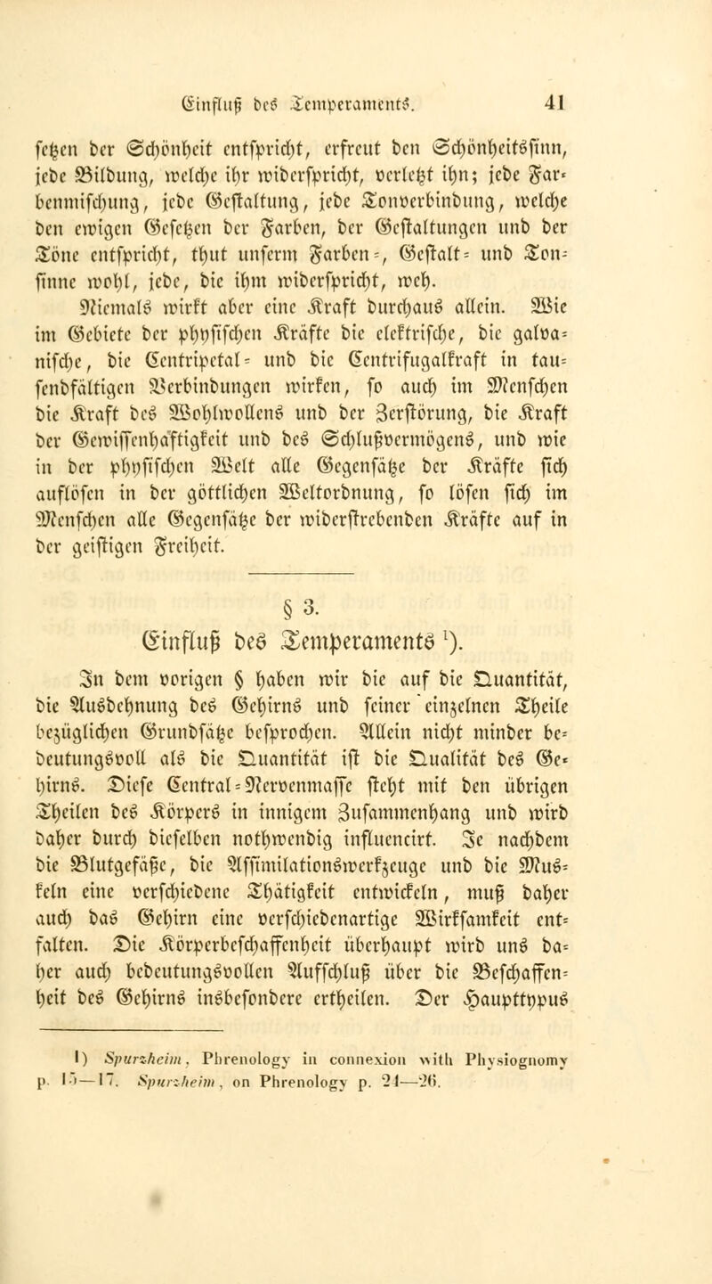 fc^cn ber @d)cnl)cit cntfprid)t, erfreut ben (Sct)iJnt)eitöftnn, lebe S3ilbitng, \v(id)c \l)t iüiberfprid)t, »erlebt it)n; iet>e ^ar« tcnnufd)ung, jcbc @cttaltunc\, iebe 3!onöerbinbung, iüeld)c ben ewigen (Scfe^en ber J^arbcn, ber @e|!altungen iinb ber Zorn cntfprirf)t, tt)ut unferm färben = , (Behalt-- itnb Xmv finnc iucl)l, iebe, bic {()m nnberfpridf)t, irel^. DJiemalö wivU ahcv eine Äraft burct)auö allein. 2Bic im ©ebietc ber ^t)i)fifd^en Gräfte bic eleftrifcf)e, bic galt)a= nifd)c, bie Gentri^H'tat - unb bie Gentrifugalfraft in tau-- fenbfältigen ?yerbinbungcn wirfen, fo aud) im 9)?enfd)en bic Äraft beö Sßol^IwoUenö unb ber 3erj!örung, bie Mxaft ber @e)rifTcnt)aftigfeit unb heß> @d)ht§üermctgen^, unb wie in ber ^{)i;fifd)en Sßelt alle ©cgenfdijc ber strafte fid^ auflöfcn in ber göttlid)en SBcltorbnung, fo lj)fen fid) im 9J?enfd)cn alle ©cgenfä^e ber wiberf^rcbenben Gräfte auf in ber geij^igen ^rcil)eit. § 3. (Einfluß beö 3^emperamcntö ^). Sn bem ücrigen § l)aben mv bic auf bie Quantität, bie 5lu^bel)nung beö (Sel)irnö unb feiner cinjelncn Z^cik bcjüglid^en ©runbfa^c bef^^rod^en. Qlllein nid;t minber be= beutung^üoll al^ bic tluantitdt i|! bic Qualität beö ®e« l)irni^. r^iefe (Central = 9?eröenmaffc ^c\)t mit ben übrigen Z\)dktt beö Äöriperö in innigem 3iifömmcnl)ang unb n^irb bat)er burd) bicfclben notl)n)enbig influcncirt. Sc nac^bcm bie Blutgefäße, bic 5lffimilationöjüerfjeuge unb bie ^u^-- fein eine öerfd;iebcnc S^^dtisfeit entjüidfeln, muß bal)er aud^ ta^ @el)irn eine üerfd)icbenartige SBirffamfeit ent« falten. Die Äörperbefcl^affent)eit überl)au:pt wirb un^ ha-- t)cr aud) bebeutung^üollen 5luffcl)luß über bie S3efd^affen= ^eit be^ ®el)irnö in^bcfonbere ertl)eilen. Der v^auptti)|)uö I) Spurzheim. Phrenology in coniiexion \>itli Physiognomy l-t—17. Spi{r:/ieim , on Phrenology p. 24—26.