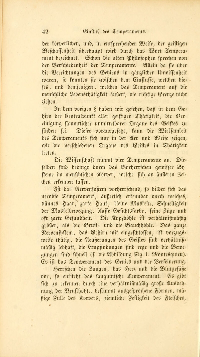 i)cr Uxpcvlxdjcu, unb, in cntf^rcd^enber Söcife, bei* gcijügen S5efd)affen^dt iibert)au^t wirb burd) ha^ SBort 2;em:pcra= ment bejeid^nct @d)on bie alten ^{)iIofopl)en fpi*crf)en »on ber 58erfd)iebcnl)cit ber Temperamente. Qlttein ta fie über bie SSerrid^tungen beö ®el^irn6 in gänjlidjer Unn)iffent)eit waren, fo fonntcn fte i^wifd)en bem ©inftuffc, wctd)cn bie= fe^, unb bemjcnigen, weid)m ba^ Temperament auf bie mcnfc]^lid)c 8eben6tt)ätigfeit äußert, bie ridjtige ©renje nid)t 5ief)en. Sn bem vorigen § 'i)ahm wir gefct)en, ba^ in bem ®e= l)irn ber 6entra()junft alter geifügcn 3;i)ätigfeit, bie 93er= cinigung fämmtlid)er unmittelbarer SDrgane be^ ©eij^eö ju finben fei. £)iefeö oorau^gcfe|t, fann bie SBirffamfcit be^ S^empcramcntö \id) nur in ber §lrt unb SBeife geigen, wie bie öerfd)icbenen Drgane beö ®eij!e6 in 5£l)ätigfeit treten. T>k 3ßiffenfd)aft nimmt öicr ^Temperamente an. Die= felben finb bebingt burd) ta^ ä?prl)errfdben gewiffer <Bt}-- flemc im menfd}lid)en Körper, weld)e fid) an auferen 3e{= ä)m crfennen laffen. Sj^ ^(i 9?eröenfi;|!em üorl)crrfcl)cnb, fo bilbet fid^ ba^ nerwöfe Temperament, äuferlid) erfennbar burd) weid^eö, Dünnet Spaax, j^arte ^aut, fleine S)?ugfcln, @d)nelligfeit ber 2??u^felbewegung, blaffe ©efid^t^farbe, feine 3ügc unb oft jarte ®efunbl)eit. T)ie Mcp\i)'6\)U ift ocr^ältnipmäfig größer, al^ bie 95ru|!'- unb bie 95aud^l)ö^le. T>a^ ganje 9?eroenft)ftem, ha^ ®el)irn mit cingcfd)loffen, ifl üorjugö= weife tl)ätig, bie 5lcuferungen beö ®eifte^ finb oerl)ältni§= mäfig lcbl)aft, bie (^mpfi'nbungen finb rege unb bie 93ewe= gungcn finb fd^nctt (f. bie §lbbilbung gig. I. 9.)?ontegc|uieu). Q^ []i baö ^Temperament beö @cnicö unb ber ^.Verfeinerung. v^')crrfd)en bie !^ungen, ta^ Jperj unb bie ^lutgefäfte öor, fo entftcl)t baö fanguinifd)e Temperament. Gö gibt fid) 5U crfennen burd) eine ücrl)ältnifmäf?ig grof5e 5luöbel)= nung ber S^ru|ltl)öl)le, bejlimmt auiHVfprod)ene Jormen, mix-- f^ige ?fiit(e be^ .^örpcrf^ ^iemlidu- ^eftigfeit Ut^ gleifcbe^,