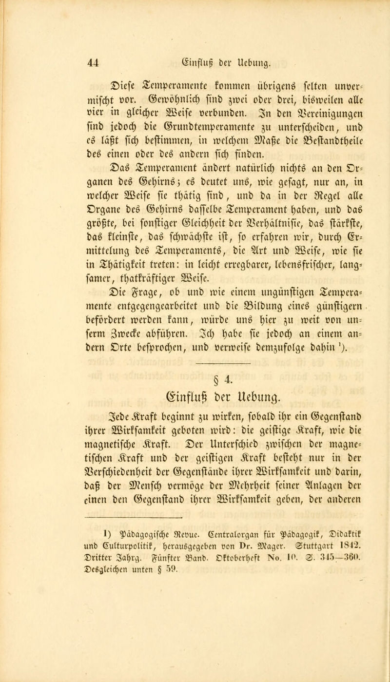 ©iefc S^em^eramcnfe fommcn übrigen^ feiten unücr= mifc^t oor. @cwö{)nlirf) finb jn)ei ober bvei, bisweilen attc vier in gletcj^er Sßeife ocrbunben. Sn bcn äscvetnigungen finb iebod^ bie ©runbtcmiperamente §u iinterfd;ciben, unb Co läft ftrf) bej^immen, in n)c(d)em SKape bic S3ef!anbtt)eÜe be6 einen ober be^ anbern fid) ftnben. ©aö S^em^eranient änbert natürlid) nirf)tö an ben £)r= ganen beö ®el)irnö3 e^ beutet un6, n)ic gefagt, nur an, in n5eld)er Sßeifc fic tt)ätig finb, unb iia in ber 9?egel atte Drgane beö ©el^irnö baffetbe 5teni^erament ^aben, unb ta^ gröfte, bei fonjliger ®Ieid)^eit ber S5ert)ältniftc, ha^ ftärfjle, t>a^ flein|!e, ha^ frf)wdd)ftc ijl, fo erfal)ren rcir, burd) ^r= mittclung beö Senn^eramentö, bie ^rt unb 2Beifc, n)ie fic in Zi)ätiQfc\t treten: in leid)t erregbarer, leben6frifd;er, (ang= famer, ti)atfräftiger 2ßcife. T>u Srage, ob unb wie einem ungünftigen ^empera= mcnte entgegengearbeitet unb bie -23i(bung einc^ günftigern bcförbert n^erben fann, njürbe unö t)ier ju weit oon un-- ferm ^wtdc abfüi)ren. Sc^ f^abc fte jebod) an einem an= bern SDrtc befprod)en, unb ücrweife bem^ufolgc iia\)xn '). §4. ©tnflu§ t)er Uebung. 3ebc ^raft beginnt ju wirfen, fobalb it)r ein @egen|!anb i^rer 2Birffam!cit geboten wirb: bie geijlige «^raft, wie bie magnetifd)e Äraft. ©er llnterfd;icb jwifd^en ber magne= tifd^en ilraft unb ber geiftigcn Äraft beftet)t nur in ber SSerfd)icbent)eit ber ©egenftänbe il)rer Sßirffamfeit unb barin, t>a^ ber 9)?enfcf) »ermöge ber ^JWtiv^ext feiner Anlagen ber einen ben ©egenftanb i^rer Sßirffamfeit geben, ber anberen 1) ^äbagogifc^e 3Jet)uc. Gentcalorgan für ^dbagogif, Sibaftif unb ßulturpotitif, tjerauSgegcben ecn Dr. SD^agcr. Stuttgart 1842, dritter 3a{)rg. g^ünfter Sßanb. t^ftobcrl^eft No. 10. 3. :J45—360. 35c6alcic^cn unten § 59.