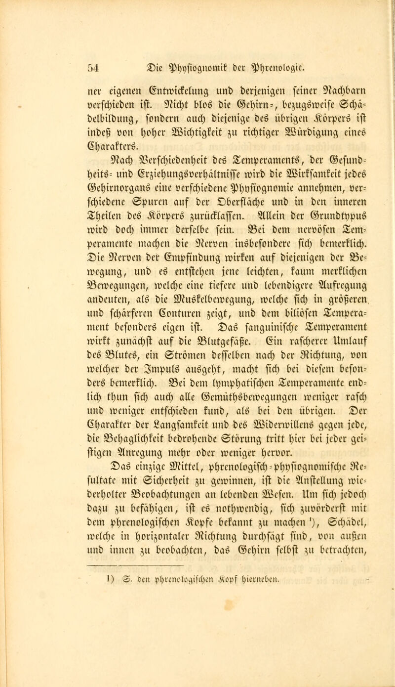 nev eigenen ^ntwidfetung unt) berjenigen feiner 9?ad)barn t)crfd)icbcn x\t. 9?id)t Uo^ bie ®e()irn = , bejugöweife (S(f)ä= belHlbung, fontern and) bicjenige beö übrigen Äör^er6 ijlt inbep üon l)ct)er 2Bid)tigfeit ju rid)ttger SBürbigung eine^ 6t)arafter^. dUä) a^erf^iebenl^eit beö S^em^erament^, ber ®efunb-- i)eit^= uiib ßr5iet)ung^üer^ältniffe wirb bie SBirffamfeit icbe^ ©e^irnorgan^ eine »crfc^iebene ^l)t)fiognomie annel^men, üer= fd)iebenc ©pnren auf ber Dberf(äd)c unb in bcn inneren Si)eilen be^ Äör^jer» ^urüdftaffen, ?lltein ber ®runbtt)^uö wirb bcd) immer bcrfelbe fein. S3ei bem nerüöfen 5^em= peramcnte mad;en bie 9?erüen in^befonbere fid) bemerflid^. Die 9'?er»en ber ßm^finbung wirfen auf biejenigen ber Be= tregung, unb eö entj!ei)cn jene leidsten, faum mcrflid)en Bewegungen, weld^c eine tiefere unb lebenbigere 5tufregung anbeuten, alö bie SDhi^felbcwegung, weld)e fid) in größeren unb fd)ärferen (Scnturen jcigt, unb bem biUöfen S;cm|)cra= ment bcfonberio eigen ift. T)a^ fanguinifd)e Temperament wirft junäd^jlt auf bie Blutgefäße. (5in rafd)erer Umlauf tc^ Blutet, ein (Strömen beffclben nad^ ber 9üid)tung, »on wc(d)er ber Sm|)ulö auögel)t, mad)t fid) bei bicfem befon= ber^ bcmerflid). S3ci bem h;mpl)atifd)en Temperamente enb= lid) tf)un ftd) aud) atte @emütt)öbewegungen weniger rafd; unb weniger entfd)ieben funb, atö bei ben übrigen. T)cv 6!)araftcr ber Sangfamfeit unb beö SBiberwiden^ gegen iebe, bie Bel)aglid)feit bebroi)enbc Störung tritt f)ier bei jeber gei= jl:igen 5lnrcgung mel)r ober weniger l^erüor. T)a^ einzige SJättel, pf)rcno(ogifd) = pf)t)fiognomifd)e fÜc- fultate mit (£id)erf)eit ju gewinnen, ift bie 5tnftcUung wie= berl^olter Beobad)tungen an Icbenben Sßcfcn. Um fid) jebcd^ txx^ü ju befät)igcn, ijl eö not^wcnbig, ftd) juoörberft mit bem :pt)renologifd)en ^opfe befannt ju mad)cn'), ®d)äbel, we(d)e in l^orijontalcr JKicbtung burd)fdgt ftnb, üon außen unb innen ju beobad)tcn, ta^ @cf)irn felbjt ^u betrad)tcn, I) o. bcn p{)Vcnok\\i|'c()cn .Hopf Ijicvncbcn.