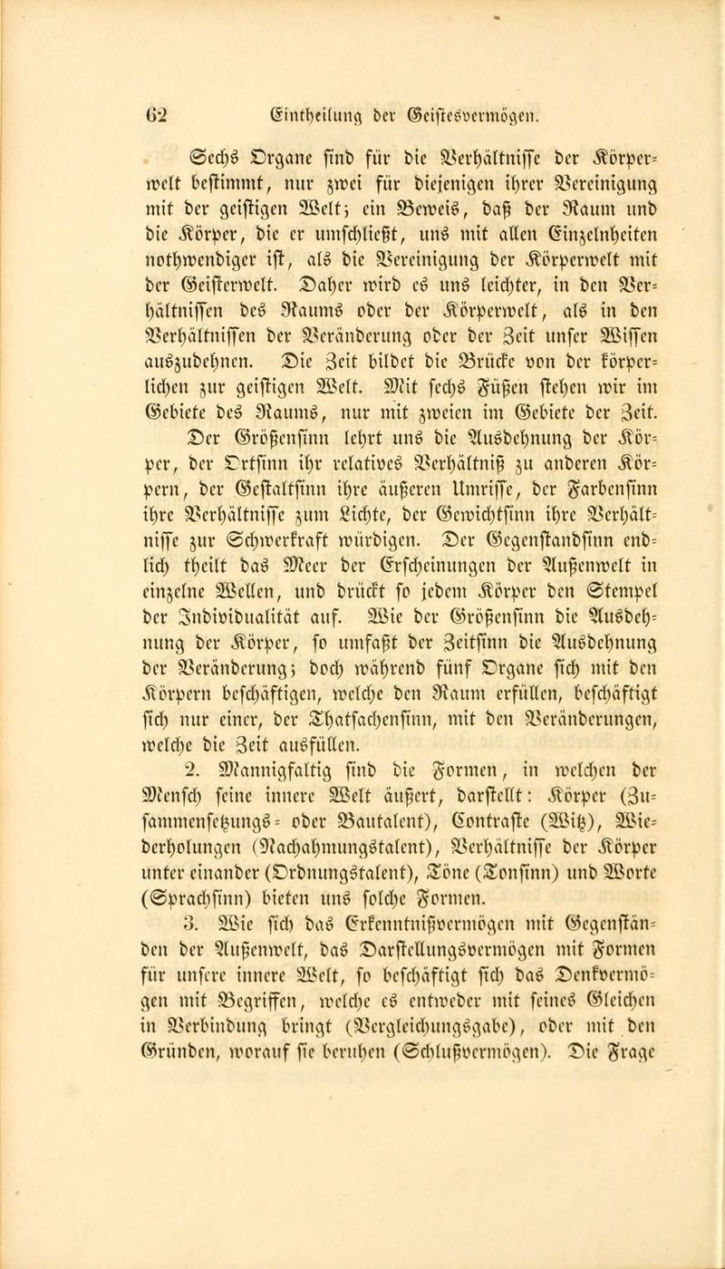 G'2 @int{)ei(un(^ bev ©eijlic^ücvmögen. iBcd)^ Dvgane ftnt) für bie 93evt)ä(tniffc hex ^övpex' weit U^immt, nur jwci für biejenigcn it)rer ^Bereinigung mit bcr gciftigen 2öeltj ein ^cwciö, ta^ ber 9laum unb bie ilör^er, bie er umfcf}ließt, un^ mit allen ©n5clnl)eiten notl)Wcnbiger ift, aU bie ^Bereinigung ber ^ör^erwctt mit ber ©eiftcrwett. iSa^cr trirb cö nnö lcid)ter, in ben 5ßer= l)ä(tniffen beö 9?aum6 ober ber ^ör:pcrn)elt, aU in ben ^i^er^ältniffen ber S?eränberung ober bcr Seit unfer 2Biffcn auö§ubet)ncn. ^ie Seit bilbct bie 33rücfc »on ber !ör^?cr= Iid)en jur geijltigen Sßclt. Wit fed)ö ^üpcn tltet)en wir im ©cbiete bc^ Sftaumö, nur mit zweien im ©ebiete bcr 3eit. ^er ©rijfenfmn lcl)rt unö bie ?luöbel)nung ber ^bv-- pcVf bcr Crtfinn il)r rclatiüeö 3}crt)ältnif ju anbcren ^ör= ^ern, bcr (Beftaltfüin it)rc äuficrcn Umriffc, ber ^arbcnfinn il)re äserl)ältniffc jum Sid)tc, bcr ©ciuid^tfinn it)re 35erl)ält= niffe jur @d^wcrfraft würbigen. Ticx ®cgenj!anbfinn enb= lirf) tf)ei(t t>a^ $!)feer ber ^rfd)einungen bcr ?lu^cnn)elt in cinjclne Söellen, unb brücft fo fcbcm ^cr^^cr ben (Stempel bcr Snbioibualität auf. Söie ber ©röfenfinn bie 5lu^bc^= nung ber ^ör^u-r, fo umfaft ber 3citftnn hk 5lu^bcl^nung bcr ä^eränberungj bod) wä^renb fünf Drgane fid) mit im Äör^ern befd)äftigen, n)cld;c ben Sffaum erfüllen, bcfc^äftigt ftd) nur einer, ber 5l^atfad)enftnn, mit ben Söeränberungcn, weld^e bie Seit auffüllen. 2. 9}?annigfaltig ftnb bie i^ormcn, in weld^cn bcr 9)?cnfd) feine innere SBclt äußert, barftcKt: .^törper (3u= fammcnfc^ungö = ober S3autalent), (kontraj!c (2Bi^), 3öic= bcrl^olungen (9?ad)al)mung^talent), äBcrl)ältniffc bcr Äör^cr unter cinanber (Drbnung^talent), Sönc (^onfinn) unb Söorte (0|)rad)ftnn) bieten un^ fold)c formen. 3. Söic fi'd) baö G'rfcnntnif^üermpgcn mit ®egenjTän= tm ber 5(u^cnwe(t, t>a^ :Darf!ettungöocrmögcn mit formen für unfcre innere Sl^elt, fo bcfd)äftigt fid) tia^ T)cnhmnö-- gen mit 93egriffen, ireld^c cö cntiücbcr mit feinet @(cid)en in Sserbinbung bringt (liBcrglcicbung^gabc), ober mit ben ©rünbcn, worauf fic berul)cn (tSdiUi^ocrmogcn). I^ie ^ragc