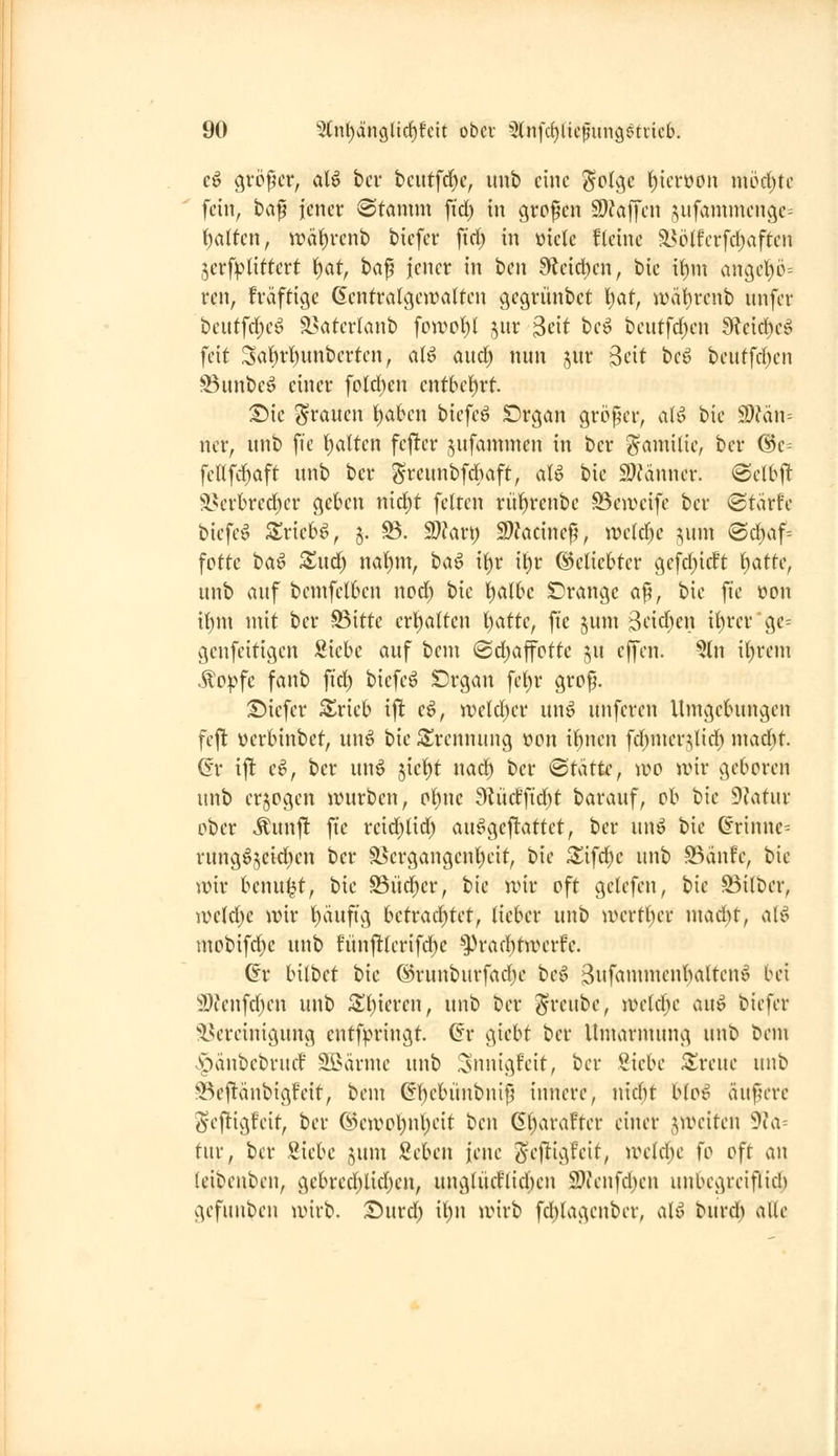 e^ größer, al6 bcv tcutfd^e, uub eine ^olge ^icrüon möd^tc fein, tap jener «Stamm \id) in großen 9}?affen jufammenge^ {)atten, irä{)vcnt) biefer ft'rf; in üielc fleinc a?ö(fcrfd)aftcn jerf^'tlitfert 'i)at, t>a^ jener in iicn 9ffeicl)en, bic if)m anget)ö= ren, fräftige Gentratgeiüatten gegriinbct l)af, iväl)renb nnfer beittfd;cö a?aterlanb foivot)l ^ur ^dt be^ bcutfd^cn 9leid)eg feit Sal^rt)nnberten, aU aud) nun jur Seit beö beutfrf)en ^unbeö einer fpld)en entbefirt. Sie grauen t)aben biefcö Srgan größer, a(ö bie S)?än= ner, unb fie f)alten fej^er ^ufammen in ber ^-amilie, ber @e= feafd)aft unb ber grcunbfd)aft, aU bie mänmv. @eI6jt S?erbrcd)cr gekn nid)t feiten rü^renbc SSeweife ber ®tärfe biefe^ S^riebö, j. S5. 9}?art) S)Zacine^, ive(d)c ;;um «Schaff fotte t>a^ Xüd) ml)m, ha^ i^v ii}x (3cikUcv gefd^idt ()atte, unb auf bemfel6en nod) hk K)al6c orange af5, bie fte »on if)m mit ber S5itte crtialten IjatU, fte §um 3i'irf)cn it)rcrge== genfeitigen Siebe auf bem 0d)affcttc ju effen. ?ln i()rem .^ovfe fanb fid) biefe^ £)rgan fe()r grcp. :£)iefer Srieb ift e^, \vdä)a unö unferen Umgebungen fejlt üerbinbet, nn6 bie i^rennung »cn ibnen fchmcr5;lid) mad)t. 6'r ijl e^, ber unö jie{)t nad) ber Statte, wo wir geboren unb erjpgen jvurben, cl^nc 9^üdftd)t barauf, ob bie 9fatur ober .^unft fte reid^lid) aufgeplättet, ber unö bie ß'rinnc^ rungöjeid^cn ber ä5ergangenl)eit, bie Sifd;e unb S5änfe, bie mv benutzt, bie S5üd)er, bie n)tr oft gelefen, bie S3i(ber, iv»c(d)e wix l^ättfig hcttadjUt, lieber unb wertber mad)t, ak^ mobifd)e unb fünj!(erifd)e *3)rad)tjverfe. ^r bilbet bie @runburfad)e beg 3ufammenf)alten^ bei 'j'Oienfcben unb ^()ieren, unb ber ^reube, \vdd)c an^ biefer iH'reinigung entfpringt. (Sr giebt ber Umarmung unb bem <^änbebrucf tarnte unb Snnigfeit, ber 2idK Zvmc unb 93ej!änbigfeit, bem Gbebünbnip innere, nidit bloß äufn*re Seftigfeit, ber ©e)vol)nl)eit 'i>m 6t)arafter einer jiveiten ^Ici-- tur, ber Siebe jum Seben jene gi'j^igfcit, ivddjc fo oft an (eibenben, gebrccf)Ud)en, unglüeflicben 9}ienfcl)en unbegreiflid) gefunben luirb. Durd; \i)\\ anrb fd)lagenber, alö burd) alte