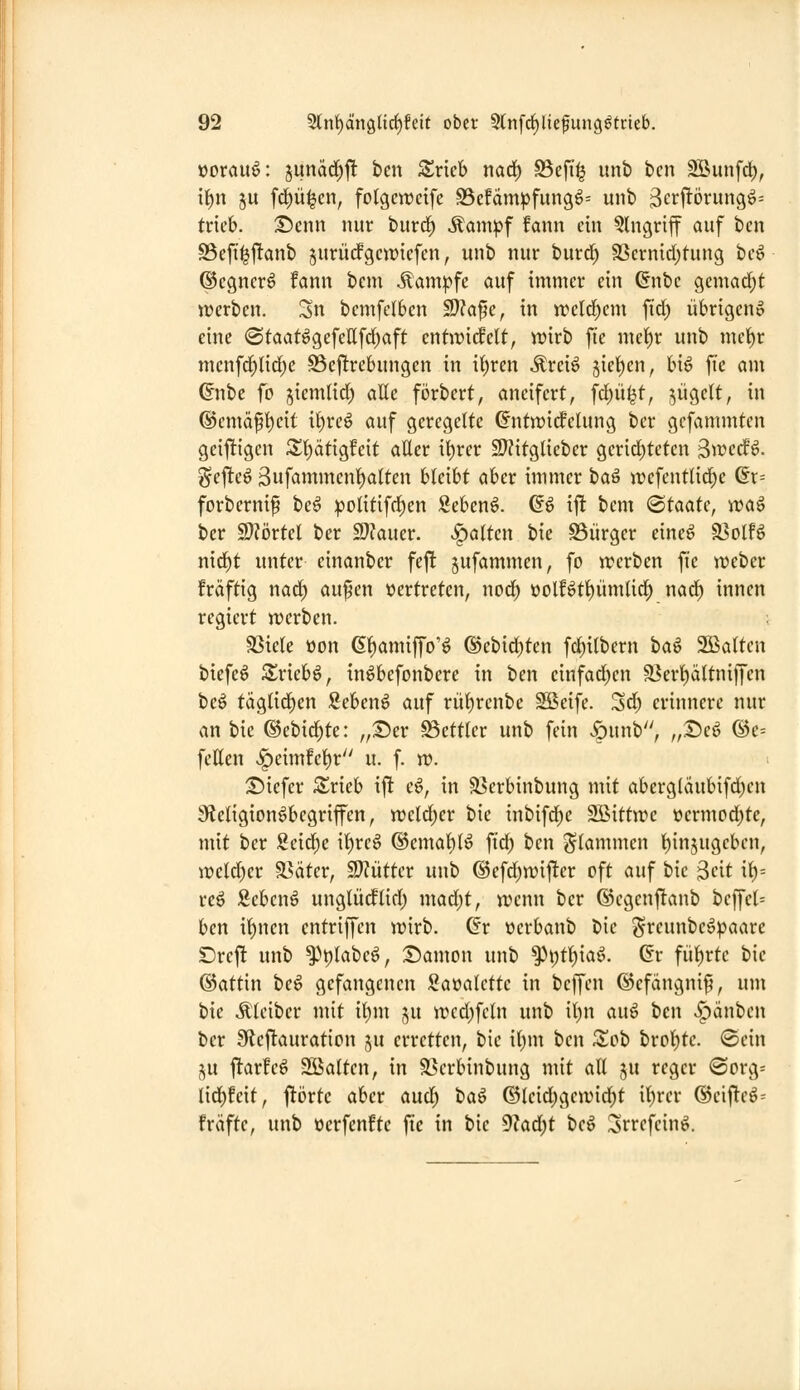 üorau6: junarf)!! bcn SS^ricb naä) 93eft^ unb bcn SBunfrf), il^n 511 fc^ü^en, fotgcwcife 95efdmpfungö= unb 3e>^i^örungö= trieb. T)cnn nur burd^ Äampf fann ein Eingriff auf ben S5efii^j!anb jurürfgewiefen, unb nur burd; 9Scrnid)tung be6 ©egnerö fann bem Kampfe auf immer ein ßnbc gemad;t werben. Sn bcmfclben SJJafe, in trelrf)cm ftd) übrigen» eine @taat^gcfellfd;aft enfirirfelt, n^irb fie mel^r unb me{)r menfd)tid)e Bejlrebungen in itjren Äreiö Jtet)en, bi^ fi'c am ©nbe fo jiemlid) atte förbert, aneifert, fd)ü^t, jügett, in ®emä^i)eit i^rcö auf geregelte ^ntwirfcUtng ber gefammten geiftigcn S^l^ätigfeit aUer i^rer S??itglieber gerid;teten S^ccfö. ^efteö 3ufcuuntent)a(ten bleibt aber immer ta^ jtiefent(id)e 6r= forbernip be^ politifd^en Sebcnö. ^6 ift bem <BtaaU, waö ber Woxtd ber 2}?auer. galten bie S3iirger eineö ^oiU md)t unter einanber feft jufammen, fo werben fte webet fräftig nad^ aufen vertreten, nod) t)olBtl)ümUd^ nad^ innen regiert werben. SSiele oon 6f)amiffo'^ ©ebid^ten fc^ilbern ha^ 2ßa(ten biefe^ S^riebö, in^befonbere in ben cinfad)en a?erl)ciltniffen beö täglid^en Sebcn^ auf rü^renbe Sßeife. Sd; erinnere nur an bie ©ebid;te: „T)cx Bettler unb fein «öunb, „Deö ©e= fetten <^eimfet)r u. f. w. T)k\cv Zvkh ij! c^, in ä5crbinbung mit aberg(äubifd)cn 9?eligionöbegriffen, weld;er bie inbifd)e 2Bittwc t»crmod;te, mit ber Scid)e i()re^ @emal)(^ fid) ben <^Iammen t)in5ugeben, weld)er Später, SJJütter unb ®efd)wifter oft auf bie 3rit it)= re^ Sebcnö unglüdflid; mad)t, wenn ber ®egcnftanb beffel= hm it)nen cntriffen wirb, ^r ocrbanb bie greunbe^paare Drcft unb ^^plabeö, :£)amou unb ^i)tf)ia^. dv füf)rte bie ©attin beö gefangenen Sa»alette in beffen ©efängnip, um bie Ä'leiber mit it)m ju wed)feln unb il)n au§ ben «Rauben ber Sf^cftauration ju erretten, bie i()m ben Zoh brot)tc. ©ein j^u ftarfeö Sßalten, in S>erbinbung mit att ju reger (Sorg= lid^feit, j^iJrte aber aud^ iia^ ©leid>gewid)t il)rer @eifteö= fräfte, unb üerfenfte fie in bie dUd)t beö Srrefeinö.