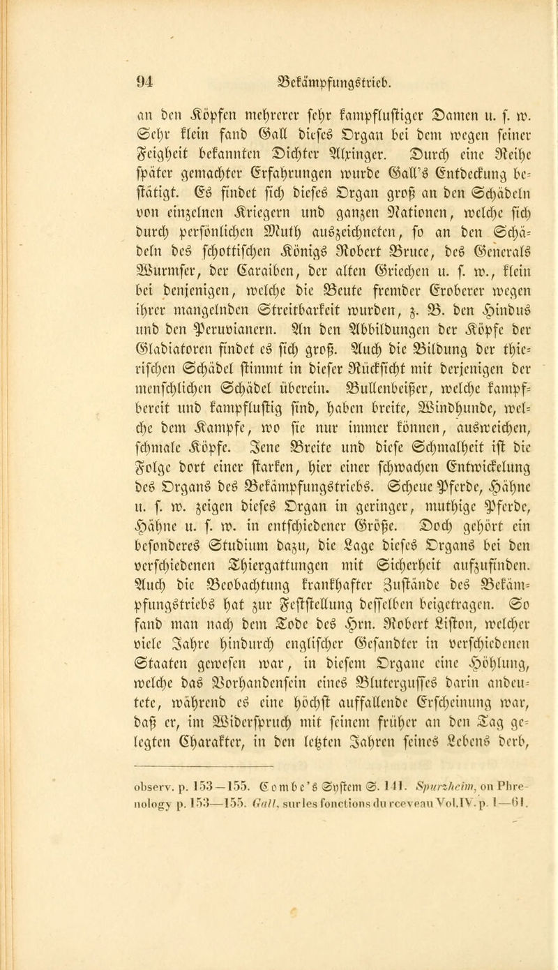 au bcn köpfen nict)rcrcr fcl)r fam|)ftujlttgcr :£)amcn u. f. xi\ ©cl()v fUin fanb ®aU bitfc^ Crgau bei bcm trcgen feiner geig()eit bcfannten :Dirf)fev QUyinger. Surd) eine 9?ei^e f|)äter gemöd)tev @rfalt)rungen ii^urbe ©att'jo Gntbecfung hc-- ftätigt. (?ö fi'nbet fid) biefeö Drgan gvpp an ben <©d)äbeln yon einzelnen «Kriegern unb ganjen Aktionen, wdd)c ftd) burd) |.H'rfönlid)cn S)htt() augjeid)neten, fo an ben @d)ä= be(n beö fd)ottifd)en Äönigö Stöbert -SSrucc, beö ©encraB Söurmfcr, ber Garaibcn, ber alten (l)ried)en u. f. w., flein bei benienigcn, ir'ctd^c bic SBeute frembcr (Eroberer wegen if)rer mangcinben ©treitbarfeit würben, 5. S$. bcn ^inbu6 unb ben ^Vruüianern. 5ln ben ?lbbi(bungcn ber Möpfc ber ©labiatoren ft'nbct e^ fid^ grof. ^nä) bie S3i(bung ber tt){e= rifd)cn @d)äbct fümnit in biefcr 9lü(ffid)t mit berjenigen ber nicnfd)lid)en «Sd^äbel überciu. S5uUenbeifer, it>eld)e Umpf-- bercit unb fampf(uj!ig finb, t)aben breite, SÖinb^unbe, wcl-- d)e bcm Äam^fe, wo fte nur immer fönnen, auöitcid^en, fd)male Mpfe. Sene S3reitc unb bicfc @d)malf)eit ift bie Sclge bort einer jltarfen, l^ier einer fcbwad)en ©ntwicfcluug be^ Drgan^ bc^ SSefam^^fung^triebö. «Sd^cuc ^fcrbe, v^äl)ne u. f. w. feigen biefe^ £)rgan in geringer, mutl)igc ^^fcrbe, |)äbne u. f. \v. in cntfd)iebener ®rc>fc. Tiod) ge()ört ein bcfonbere^ (Stubium baju, bic Sage biefc^ Drganö bei ben ocrfd)iebenen 3^{)iergattungen mit <Biä)cv^cit auf^ufinbcn. §(ud) bic 95eobad)tung frauHjaftcr guflanbc beö S3efäm= ))fungötriebö ^at jur Scjljlelhing beffclbcn beigetragen. 0o fanb man nad) bem Zote beö v^rn. IKobert Sijlton, weld^er üicle Sat)rc l)inburd) englifd^er ©cfanbtcr in ücrfc^iebcnen Staaten gcwefen war, in biefem Drgauc eine >Spöt)Uing, we(d)c baö ä>orI)anbcnfein cincö S^htterguffeö barin anbeu-- UU, wäl^renb e^ eine t)öd)j! auffaUenbe (?rfd}cinung war, i>a^ er, im Sßibcrf^n-ud^ mit feinem frill[)er an bcn S^ag ge= legten G^arafter, in ben legten Sal[)rcn fcineö Sebenö berb, observ. p. 153 — 155. ßombe'ö «Wfl^em ®. Ml- Sp>/nlirhn, oii Phre- nology p. 153—155. (luU, surlesfonctionsdurcevpauVol.lV.p. 1—Ol.