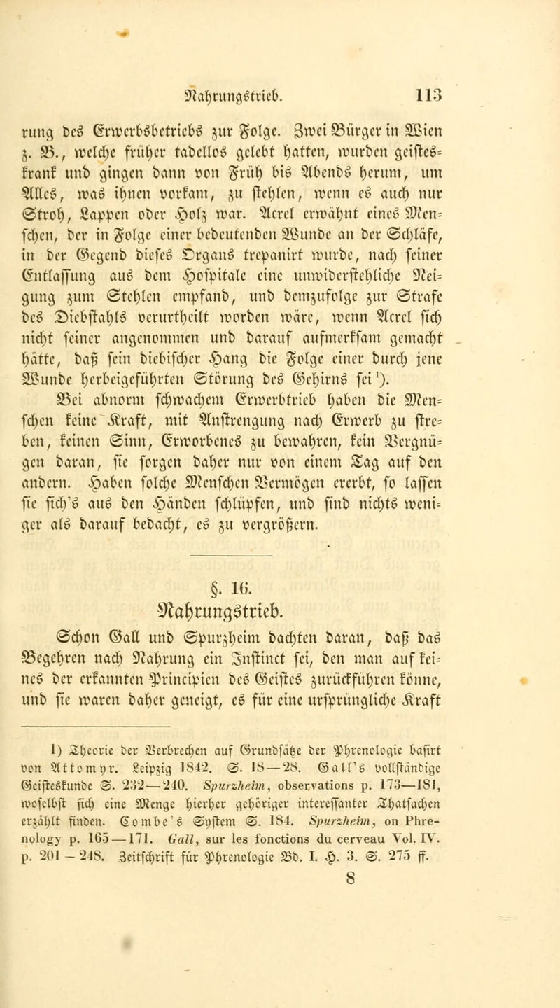 nmc^ tc^ GrtvcrBbctricb^ ,^itr Solflc- 3wci 93ürv^cr in SJöicn j. ©., ircld)c frü()cr tabclloö c^clcbt 'i)(ittcn, würben gcij!c^= franf nnb ginc^cn bann ücn ^riil^ biö ?lbcnbö f)crum, um Wic^, n?aä U)ncn üorfam, ju f!ct)(cn, avnn cö auci) nur ©trof), Sappen ober v^olj n?ar. 5lcrcl crwatjnt cincö 59icn= fd)cn, bcr in Z'oUy einer bebeutenben 9Bunbc an bcr ©cljläfe, in ber ©evjcnb bicfeö Crc^anö tre^anirt rrurbe, nad; feiner (Jntfaffung au^ bem <^ofpita(c eine uniinber1Te^lid)c 9?ei= guncj ^uni (Stellen em^>fanb, unb bcnijufotge jur (Strafe beö Diebjl-at)!^ »erurtt)cilt ivcrben wäre, wenn ^crcl fid; nid)t feiner angenommen unb barauf aufmerffam gemacht \)ättc, ha^ fein bic(nfd)er ^ang bie 5^-o(ge einer burd) jene Sßunbc ()crbeigefüt)rten Störung beö @et)irnö fei'). S5ei abnorm fd;wad;em Grwerbtrieb l)aben hie 2)?en= fd;en feine \^raft, mit Qlnjltrengung nad) Gnrerb ju jtrc= ben, feinen Sinn, Cnrorbeneö ju beroat)ren, fein ä5ergnü= gen baran, ftc forgen bat)er nur »on einem ^i^ag auf ben anbcrn. Spahm fold)c 2)Jenfd)en Slermögcn ererbt, fo (äffen fie fid)'^ au6 ben Jpänben fd)lüpfen, unb finb nid)f6 wmU ger alö barauf bebad)t, e» ju »crgrö^crn. §. 16. S^on ©att unb Spur5()eim badeten baran, ta^ iia^ 95cget)ren nad) 9'?al)rung ein :3nj!inct fei, hm man auf fci= neö ber erfanntcn ^Hnncipicn bcö (Seiftet 5urücffiif)ren fönne, unb fie waren ba^er geneigt, c^ für eine urfprünglid)e Äraft 1) ^I)ccrie ber Sjcrbrcd^cn auf ®runbfä|c ber *^M;rcnclci3ic tafirt wn SUtomi^r. Seipst^ 1842. ©. 18 — 28. ©aU'ö üoUpänbtgc @eijlc5funbe ®. 232 — 240. Spurzheim, observations p. 173—181, ivcfclbjl ftcf) eine aJJenge ]^icrl)cr gel^origer intercffanter ;i^atfad)en cr^ät)(t finben. (iombc's Spficm @. 184. Spurzheim, on Phre- nology p. 165 —171. Galt, sur les fonctions du ceryeau Vol. IV. p. 201 - 248. 3eit|'rf)rift für ^Phrenologie S3b. I. ^. 3. S. 275 ff. 8