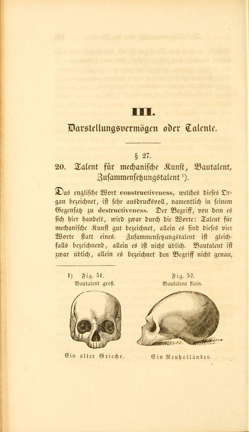lOarötellungöitJermäöCtt ober Salente. § 27. 20. XaUnt für meci^antfcf)e ^unft, ^antaUnt, 3ufammenfe|unöötalent ^). iDa^ cngnfd)c Söort constructiveness, wcld^cö bicfe^ Dr= gan bejeidjnet, ij! fc{)r au^brudf^üoll, namcntlid) in feinem ©cgcnfa^ ju destructiveness. T)a SSegrijf, üon bcm c^ fid) f)icr ^anbelt, wirb ^wax tnixd) tu 2Borte: Zahnt für mcc!^ani[d)c «tunj! gut bcjcid^nct, allein cö finb bicfe^ »icv Sßortc |tatt eineö. ^ufoninu-nfei^ung^talcnt ijl gleid)= faK^ be5eid)nenb, öttein c^ i|t nid)t iiblid). 93autalent ijlt iwax i\Uid)f aUcin e^ bcjeid;net ben Begriff nid)t genau, 1) 5ig. 51. 25autalcnt ^rof. gtg. 5-2. JBautatent fletn. Gin alter öriedjc. Gin 9J e u t; c 11 ä n b c r.
