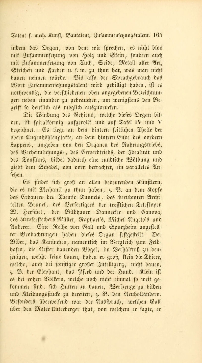 inbcm bviö !Di\vin, oon bcm wir fprcd^cn, cf^ nid)t blo^ mit ßufammcnfcl^ung üpu v^pIj unb (Stein, fpiibcrn aud; mit Biif^iniincnfc^uiij^ »pu S^ud), (2cibc, 2)?ctaU aller ^Ixt, ®trid;cn unb färben u. f. \v. jit tl)un l^at, waö man nid^t bauen nennen irürbe. S5iö alfp bcr ©prad^c^ebraud) ta^ Sßprt 3iif^»i»it'»ft^9^t^lcnt wirb c^cbillicit l)abcn, ij! eo nptt)ivenbiv^, bic üerfd)iebenen pben anc^ec^ebcnen Bejeid)nnn= (^en neben einanbcr ju (}ebraud)en, um wcnigflenö bcn Be= cjriff fp beutlid) alö nipglid) auöjubrürfen. :Die älMnbung beö @cl)irnö, n?etd)c bicfeö SDrgan bil= bct, ift fpiralfprmig aufgcrpllt unb auf ^afel IV unb V be^eid)net. C'ö liegt an bem l)intern fcitlid)cn Z^ciU ber pbern 5lugenl)pl)lcnplattc, an bem l)intern 6nbc tei »prbern Sa^^penö, umgeben üpn bcn Drgancn be^ 9?al)rung6triebö, beö 93crl)cimlid)ungö = , bcö Grjrcrbtrieb^, bcr 3bealität unb be6 S^pnfinn^, bilbct baburd) eine runbltd)c 2Bplbung unb giebt bem @d)äbel, üPn »prn bctv<iä)kt, ein ^^araüeleö 3ln= feigen. a^ finbet \iä) grof an allen bebeutenben ^ünj!lern, bie eö mit 9)?ed)anif ju tt)un l)aben, ,v ^- ^ ^»^^ ilp^^fc beö Grbaucrö beö St)emfe = Sunnclö, bcö tcrüt)mten 5lrd)i= teften Brunei, be^ ä^crfcrtigerö ber trefflid)cn ^elcffppen 2B. Jpcrfd;cl, bcr S3ilbl)auer S^annccfcr unb ßanpüa, bc^ iuvfcrt^edjcrö miiUcv, dUp\)acV^, 9)iid)el 5lngelP'ö unb §lnbcrcr. Gine 9?cil^c üpn ©all unb @pur5l)eim angej!cll= tcr -©cpbad)tungcn Ijahcn bicfc^ SDrgan fcftgcfJellt. T)ct S3iber, ha^ Äanind)cn, namcntlid) im 3>cr^lcid) j^um ^-elb= Isafen, bie DZejltcr baucnbcn ä>i3gcl, im ä?erl)ältnig ju ben= icnigen, lucld^e feine bauen, l)abcn eö grpf, flcin bie S^^icre, n?cld)e, aud) bei fpnjligcr grpfer SntcUigcnj, nid)t bauen, 5. S3. bcr Glc^l)ant, ha^ f>ferb unb bcr v^unb. .tlein i^ Co bei rp^cn 23i^(fcrn, ircld)c npd) nid)t einmal fp weit ge= fpmmcn finb, fid) >spittten ju bauen, ^crfjcugc ju bilben unb Äleibungöftüd'e ju bereiten, 5. S3. bcn 9^eut)pUänbern. ©cfpnber^ übcnvcifcnb war bcr ^luöfprud^, wcld)cn ©all über ben SJkler Untcrbcrgcr t^at, »pn wcld)cm er fagtc, er