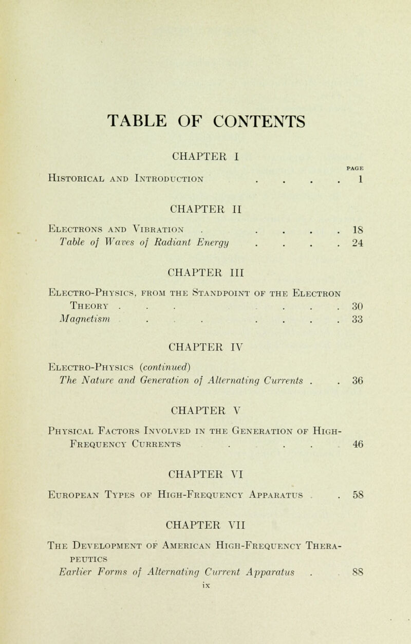 TABLE OF CONTENTS CHAPTER I PAGE Historical and Introduction .... 1 CHAPTER II Electrons and Vibration . .... IS Table of Waves of Radiant Energy . . . .24 CHAPTER III Electro-Physics, from the Standpoint of the Electron Theory ... ... 30 Magnetism . . .... 33 CHAPTER IV Electro-Physics (continued) The Nature and Generation of Alternating Currents . . 36 CHAPTER V Phy'sical Factors Involved in the Generation of High- Frequency Currents . 46 CHAPTER VI European Ty'pes of High-Frequency Apparatus . . 58 CHAPTER VII The Development of American High-Frequency Thera- peutics Earlier Forms of Alternating Current Apparatus . 88