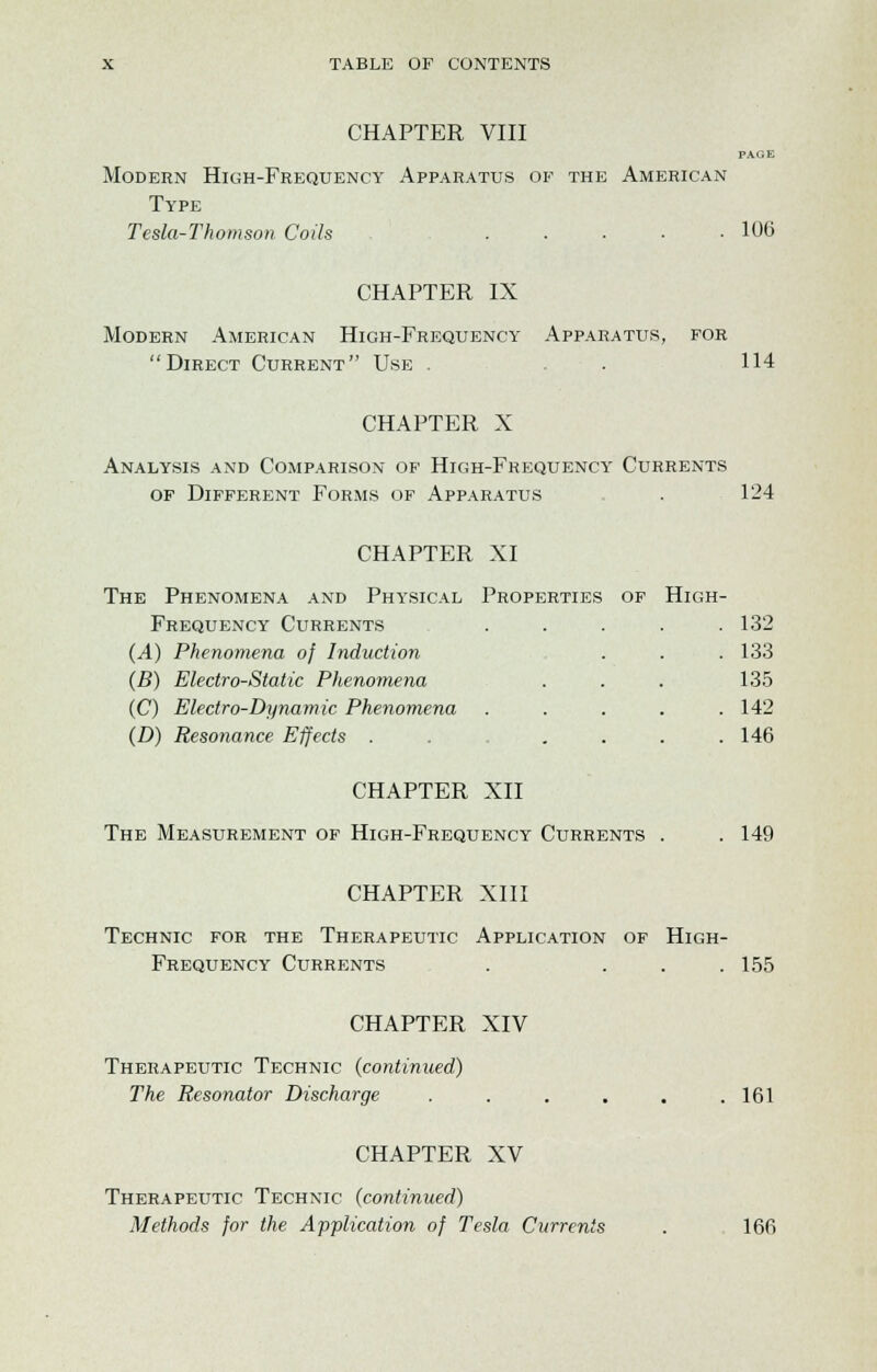 CHAPTER VIII PAGE Modern High-Frequency Apparatus of the American Type Tesla-Thomson Coils 106 CHAPTER IX Modern American High-Frequency Apparatus, for Direct Current Use . . . 114 CHAPTER X Analysis and Comparison of High-Frequency Currents of Different Forms of Apparatus . 124 CHAPTER XI The Phenomena and Physical Properties of High- Frequency Currents ..... 132 (A) Phenomena of Induction . . . 133 (B) Electro-Static Phenomena . . . 135 (C) Electro-Dynamic Phenomena ..... 142 (D) Resonance Effects . . . . . .146 CHAPTER XII The Measurement of High-Frequency Currents . . 149 CHAPTER XIII Technic for the Therapeutic Application of High- Frequency Currents . . . .155 CHAPTER XIV Therapeutic Technic {continued) The Resonator Discharge ...... 161 CHAPTER XV Therapeutic Technic (continued) Methods for the Application of Tesla Currents . 166