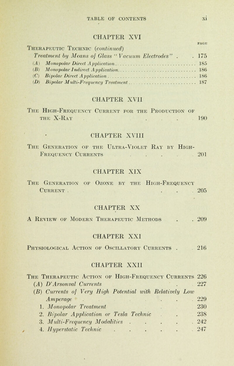 CHAPTER XVI PAGE Therapeutic Technic (continued) Treatment by Means of Glass  Vacuum Electrodes . .175 (A) Monopolar Direct Application 185 (B) Monopolar Indirect Application 186 (C) Bipolar Direct A pplication . 186 (D) Bipolar Multi-Frequency Treatment .. 187 CHAPTER XVII The High-Frequency Current for the Production of the X-Ray . . 190 CHAPTER XVIII The Generation of the Ultra-Violet Ray by- High- Frequency' Currents . . 201 CHAPTER XIX The Generation of Ozone by the High-Frequency Current . . . 205 CHAPTER XX A Review of Modern Therapeutic Methods . . 209 CHAPTER XXI Physiological Action of Oscillatory Currents . 216 CHAPTER XXII The Therapeutic Action of High-Frequency Currents 226 (A) D'Arsonval Currents . 227 (B) Currents of Very High Potential with Relatively Low Amperage . . . 229 1. Monopolar Treatment 230 2. Bipolar Application or Tesla Technic . . 238 3. Multi-Frequency Modalities ..... 242 4. Hyperstatic Technic ..... 247