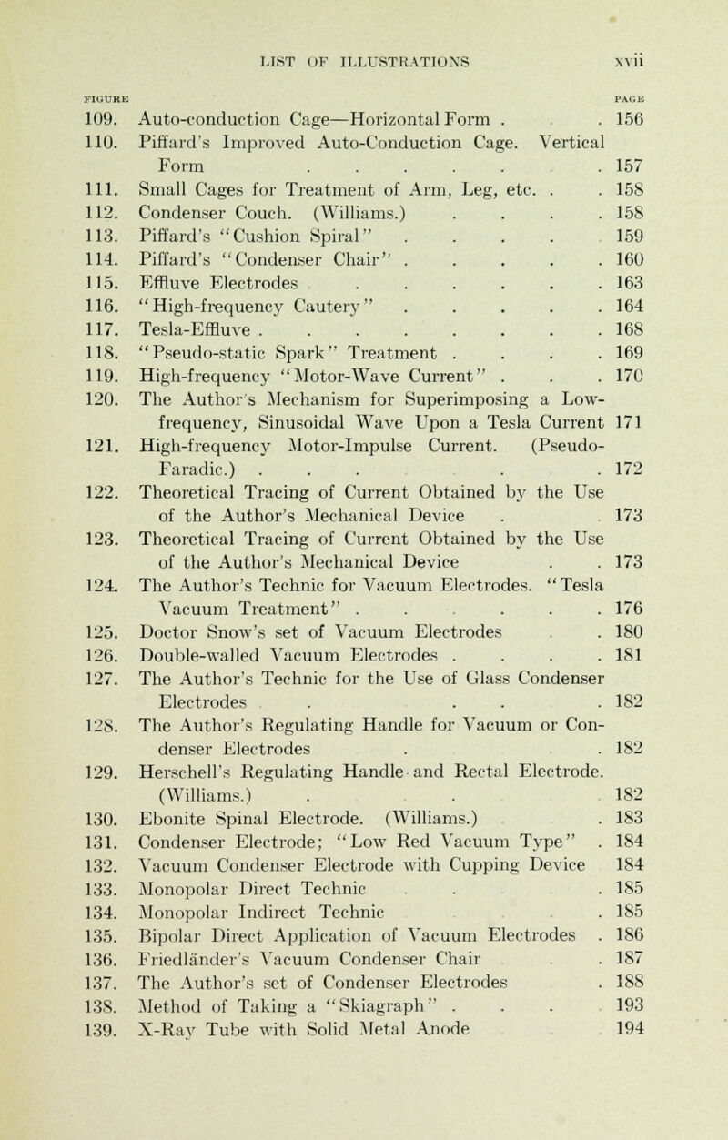 FIGURE PAGE 109. Auto-conduction Cage—Horizontal Form . . 156 110. Piffard's Improved Auto-Conduction Cage. Vertical Form ....... 157 111. Small Cages for Treatment of Arm, Leg, etc. . . 158 112. Condenser Couch. (Williams.) . . . .158 113. Piffard's Cushion Spiral .... 159 114. Piffard's Condenser Chair 160 115. Effluve Electrodes 163 116. High-frequency Cautery ..... 164 117. Tesla-Effluve 168 118. Pseudo-static Spark Treatment . . . .169 119. High-frequency Motor-Wave Current . . .170 120. The Author's Mechanism for Superimposing a Low- frequency, Sinusoidal Wave Upon a Tesla Current 171 121. High-frequency Motor-Impulse Current. (Pseudo- Faradic.) ... . . 172 122. Theoretical Tracing of Current Obtained by the Use of the Author's Mechanical Device . 173 123. Theoretical Tracing of Current Obtained by the Use of the Author's Mechanical Device . . 173 124. The Author's Technic for Vacuum Electrodes. Tesla Vacuum Treatment ...... 176 125. Doctor Snow's set of Vacuum Electrodes . 180 126. Double-walled Vacuum Electrodes . . . .181 127. The Author's Technic for the Use of Glass Condenser Electrodes . . . .182 12S. The Author's Regulating Handle for Vacuum or Con- denser Electrodes . . 182 129. Herschell's Regulating Handle and Rectal Electrode. (Williams.) . . 182 130. Ebonite Spinal Electrode. (Williams.) . 183 131. Condenser Electrode; Low Red Vacuum Type . 184 132. Vacuum Condenser Electrode with Cupping Device 184 133. Monopolar Direct Technic . . 185 134. Monopolar Indirect Technic . 185 135. Bipolar Direct Application of Vacuum Electrodes . 186 136. Friedlander's Vacuum Condenser Chair . 187 137. The Author's set of Condenser Electrodes . 188 138. Method of Taking a Skiagraph ... 193 139. X-Rav Tube with Solid Metal Anode 194