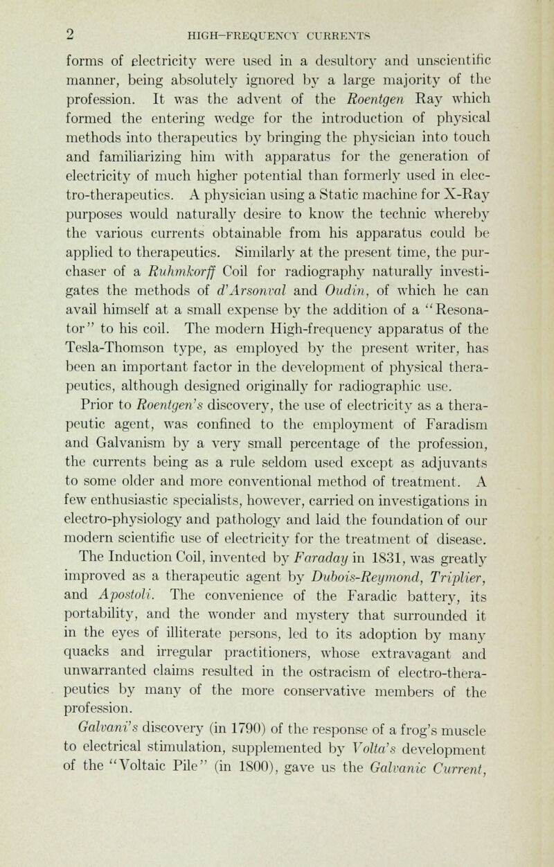 forms of electricity were used in a desultory and unscientific manner, being absolutely ignored by a large majority of the profession. It was the advent of the Roentgen Ray which formed the entering wedge for the introduction of physical methods into therapeutics by bringing the physician into touch and familiarizing him with apparatus for the generation of electricity of much higher potential than formerly used in elec- tro-therapeutics. A physician using a Static machine for X-Ray purposes would naturally desire to know the technic whereby the various currents obtainable from his apparatus could be applied to therapeutics. Similarly at the present time, the pur- chaser of a Ruhmkorff Coil for radiography naturally investi- gates the methods of d'Arsonval and Oudin, of which he can avail himself at a small expense by the addition of a Resona- tor to his coil. The modern High-frequency apparatus of the Tesla-Thomson type, as employed by the present writer, has been an important factor in the development of physical thera- peutics, although designed originally for radiographic use. Prior to Roentgen's discover}-, the use of electricity as a thera- peutic agent, was confined to the employment of Faradism and Galvanism by a very small percentage of the profession, the currents being as a rule seldom used except as adjuvants to some older and more conventional method of treatment. A few enthusiastic specialists, however, carried on investigations in electro-physiology and pathology and laid the foundation of our modern scientific use of electricity for the treatment of disease. The Induction Coil, invented by Faraday in 1831, was greatly improved as a therapeutic agent by Dubois-Reymond, Triplier, and Apostoli. The convenience of the Faradic battery, its portability, and the wonder and mystery that surrounded it in the eyes of illiterate persons, led to its adoption by many quacks and irregular practitioners, whose extravagant and unwarranted claims resulted in the ostracism of electro-thera- peutics by many of the more conservative members of the profession. Galvani's discovery (in 1790) of the response of a frog's muscle to electrical stimulation, supplemented by Volta's development of the Voltaic Pile (in 1800), gave us the Galvanic Current,