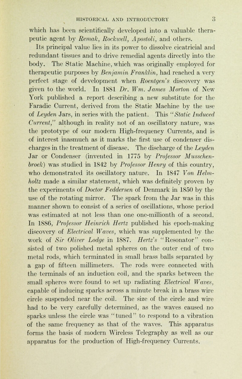 which has been scientifically developed into a valuable thera- peutic agent by Remak, Rockwell, Apostoli, and others. Its principal value lies in its power to dissolve cicatricial and redundant tissues and to drive remedial agents directly into the body. The Static Machine, which was originally employed for therapeutic purposes by Benjamin Franklin, had reached a very perfect stage of development when Roentgen's discovery was given to the world. In 1881 Dr. Win. James Morton of New York published a report describing a new substitute for the Faradic Current, derived from the Static Machine by the use of Leijden Jars, in series with the patient. This Static Induced Current, although in reality not of an oscillatory nature, was the prototype of our modern High-frequency Currents, and is of interest inasmuch as it marks the first use of condenser dis- charges in the treatment of disease. The discharge of the Leyden Jar or Condenser (invented in 1775 by Professor Musschen- broek) was studied in 1842 by Professor Henry of this country, who demonstrated its oscillatory nature. In 1847 Von Helm- holtz made a similar statement, which was definitely proven by the experiments of Doctor Feddersen of Denmark in 1850 by the use of the rotating mirror. The spark from the Jar was in this manner shown to consist of a series of oscillations, whose period was estimated at not less than one one-millionth of a second. In 1886, Professor Heinrich Hertz published his epoch-making discovery of Electrical Waves, which was supplemented by the work of Sir Oliver Lodge in 1887. Hertz's Resonator con- sisted of two polished metal spheres on the outer end of two metal rods, which terminated in small brass balls separated by a gap of fifteen millimeters. The rods were connected with the terminals of an induction coil, and the sparks between the small spheres were found to set up radiating Electrical Waves, capable of inducing sparks across a minute break in a brass wire circle suspended near the coil. The size of the circle and wire had to be very carefully determined, as the waves caused no sparks unless the circle was tuned to respond to a vibration of the same frequency as that of the waves. This apparatus forms the basis of modern Wireless Telegraphy as well as our apparatus for the production of High-frequency Currents.