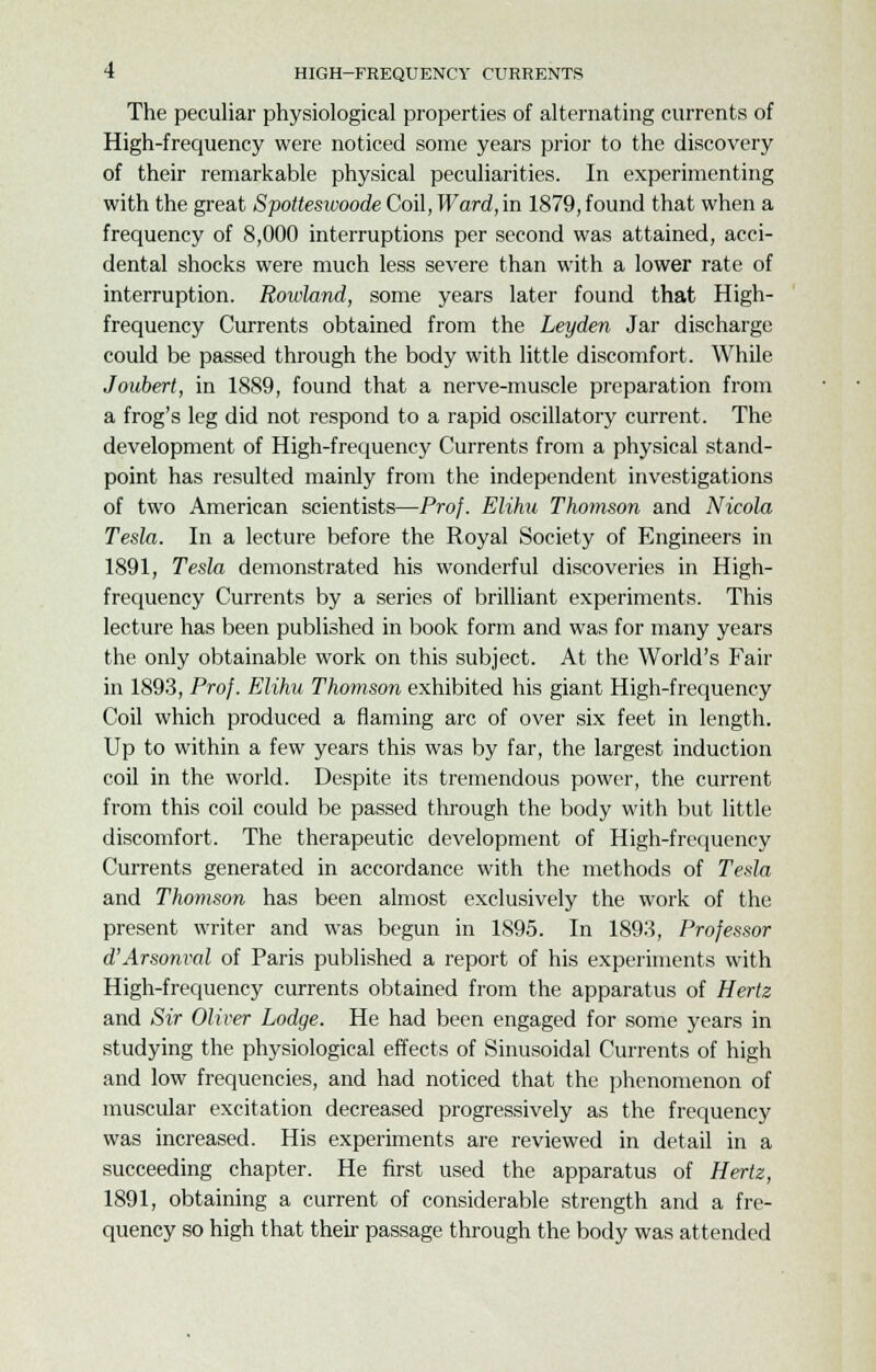 The peculiar physiological properties of alternating currents of High-frequency were noticed some years prior to the discovery of their remarkable physical peculiarities. In experimenting with the great Spottesivoode Coil, Ward, in 1879, found that when a frequency of 8,000 interruptions per second was attained, acci- dental shocks were much less severe than with a lower rate of interruption. Rowland, some years later found that High- frequency Currents obtained from the Leyden Jar discharge could be passed through the body with little discomfort. While Joubert, in 1889, found that a nerve-muscle preparation from a frog's leg did not respond to a rapid oscillatory current. The development of High-frequency Currents from a physical stand- point has resulted mainly from the independent investigations of two American scientists—Prof. Elihu Thomson and Nicola Tesla. In a lecture before the Royal Society of Engineers in 1891, Tesla demonstrated his wonderful discoveries in High- frequency Currents by a series of brilliant experiments. This lecture has been published in book form and was for many years the only obtainable work on this subject. At the World's Fair in 1893, Prof. Elihu Thomson exhibited his giant High-frequency Coil which produced a flaming arc of over six feet in length. Up to within a few years this was by far, the largest induction coil in the world. Despite its tremendous power, the current from this coil could be passed through the body with but little discomfort. The therapeutic development of High-frequency Currents generated in accordance with the methods of Tesla and Thomson has been almost exclusively the work of the present writer and was begun in 1895. In 1893, Professor d'Arsonval of Paris published a report of his experiments with High-frequency currents obtained from the apparatus of Hertz and Sir Oliver Lodge. He had been engaged for some years in studying the physiological effects of Sinusoidal Currents of high and low frequencies, and had noticed that the phenomenon of muscular excitation decreased progressively as the frequency was increased. His experiments are reviewed in detail in a succeeding chapter. He first used the apparatus of Hertz, 1891, obtaining a current of considerable strength and a fre- quency so high that their passage through the body was attended