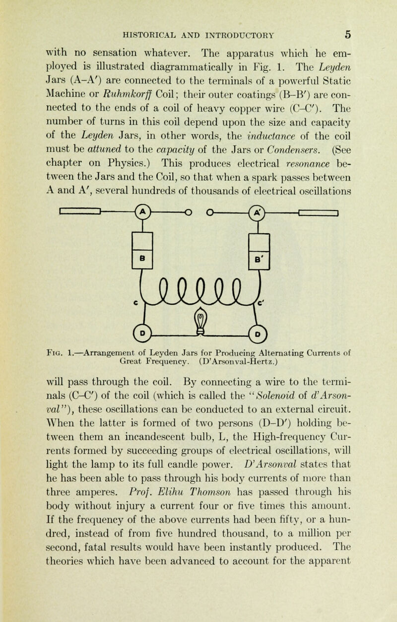 with no sensation whatever. The apparatus which he em- ployed is illustrated diagrammatically in Fig. 1. The Leyden Jars (A-A') are connected to the terminals of a powerful Static Machine or Ruhmkorff Coil; their outer coatings (B-B') are con- nected to the ends of a coil of heavy copper wire (C-C'). The number of turns in this coil depend upon the size and capacity of the Leyden Jars, in other words, the inductance of the coil must be attuned to the capacity of the Jars or Condensers. (See chapter on Physics.) This produces electrical resonance be- tween the Jars and the Coil, so that when a spark passes between A and A', several hundreds of thousands of electrical oscillations Fig. 1.—Arrangement of Leyden Jars for Producing Alternating Currents of Great Frequency. (D'Arsonval-Hertz.) will pass through the coil. By connecting a wire to the termi- nals (C-C') of the coil (which is called the Solenoid of d'Arson- val), these oscillations can be conducted to an external circuit. When the latter is formed of two persons (D-D') holding be- tween them an incandescent bulb, L, the High-frequency Cur- rents formed by succeeding groups of electrical oscillations, will light the lamp to its full candle power. D'Arsonval states that he has been able to pass through his body currents of more than three amperes. Prof. Elihu Thomson has passed through his body without injury a current four or five times this amount. If the frequency of the above currents had been fifty, or a hun- dred, instead of from five hundred thousand, to a million per second, fatal results would have been instantly produced. The theories which have been advanced to account for the apparent