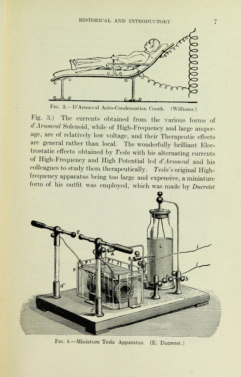 Fig. 3—D'Arsonval Auto-Condensation Couch. (Williams.) Fig. 3.) The currents obtained from the various forms of d'Arsonval Solenoid, while of High-Frequency and large amper- age, are of relatively low voltage, and their Therapeutic effects are general rather than local. The wonderfully brilliant Elec- trostatic effects obtained by Tesla with his alternating currents of High-Frequency and High Potential led d'Arsonval and his colleagues to study them therapeutically. Tesla's original High- frequency apparatus being too large and expensive, a miniature form of his outfit was employed, which was made by Ducretet Miniature Tesla Apparatus. (E. Ducretet.)