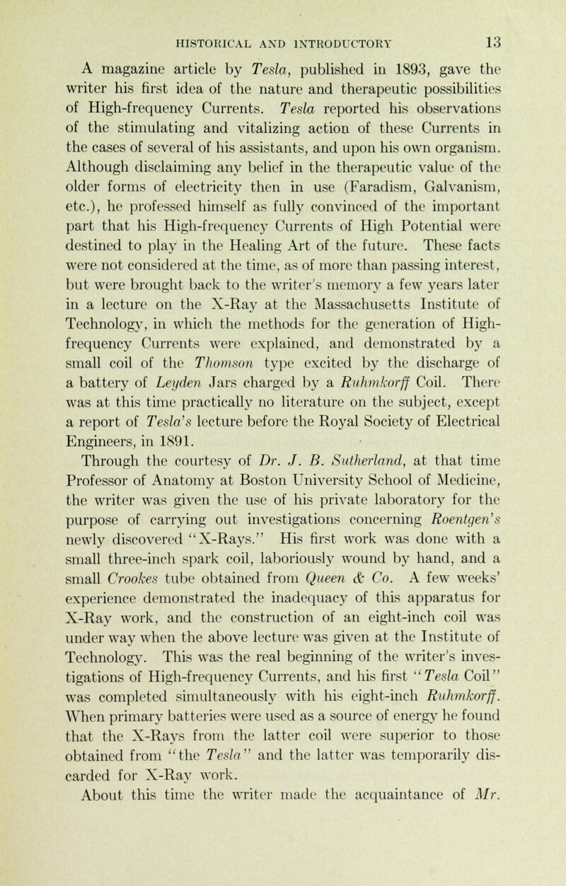 A magazine article by Tesla, published in 1893, gave the writer his first idea of the nature and therapeutic possibilities of High-frequency Currents. Tesla reported his observations of the stimulating and vitalizing action of these Currents in the cases of several of his assistants, and upon his own organism. Although disclaiming any belief in the therapeutic value of the older forms of electricity then in use (Faradism, Galvanism, etc.), he professed himself as fully convinced of the important part that his High-frequency Currents of High Potential were destined to play in the Healing Art of the future. These facts were not considered at the time, as of more than passing interest, but were brought back to the writer's memory a few years later in a lecture on the X-Ray at the Massachusetts Institute of Technology, in which the methods for the generation of High- frequency Currents were explained, and demonstrated by a small coil of the Thomson type excited by the discharge of a battery of Leyden Jars charged by a Ruhmkorff Coil. There was at this time practically no literature on the subject, except a report of Testa's lecture before the Royal Society of Electrical Engineers, in 1891. Through the courtesy of Dr. J. B. Sutherland, at that time Professor of Anatomy at Boston University School of Medicine, the writer was given the use of his private laboratory for the purpose of carrying out investigations concerning Roentgen's newly discovered X-Rays. His first work was done with a small three-inch spark coil, laboriously wound by hand, and a small Crookes tube obtained from Queen & Co. A few weeks' experience demonstrated the inadequacy of this apparatus for X-Ray work, and the construction of an eight-inch coil was under way when the above lecture was given at the Institute of Technology. This was the real beginning of the writer's inves- tigations of High-frequency Currents, and his first Tesla Coil was completed simultaneously with his eight-inch Ruhmkorff. When primary batteries were used as a source of energy he found that the X-Rays from the latter coil were superior to those obtained from the Tesla and the latter was temporarily dis- carded for X-Ray work. About this time the writer made the acquaintance of Mr.
