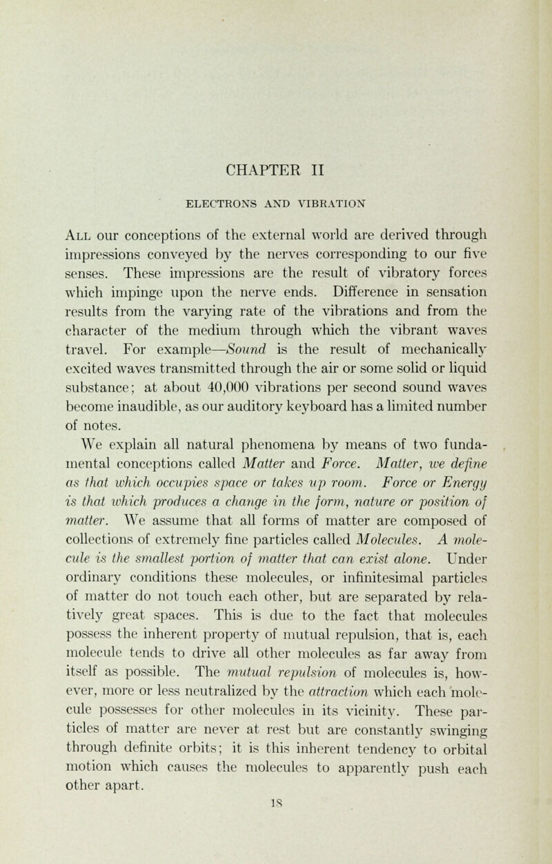 CHAPTER II ELECTRONS AND VIBRATION All our conceptions of the external world are derived through impressions conveyed by the nerves corresponding to our five senses. These impressions are the result of vibratory forces which impinge upon the nerve ends. Difference in sensation results from the varying rate of the vibrations and from the character of the medium through which the vibrant waves travel. For example—Sound is the result of mechanically excited waves transmitted through the air or some solid or liquid substance; at about 40,000 vibrations per second sound waves become inaudible, as our auditory keyboard has a limited number of notes. We explain all natural phenomena by means of two funda- mental conceptions called Matter and Force. Matter, we define as that which occupies space or takes vp room. Force or Energy is that which produces a change in the form, nature or position of matter. We assume that all forms of matter are composed of collections of extremely fine particles called Molecules. A mole- cule is the synallest portion of matter that can exist alone. Under ordinary conditions these molecules, or infinitesimal particles of matter do not touch each other, but are separated by rela- tively great spaces. This is due to the fact that molecules possess the inherent property of mutual repulsion, that is, each molecule tends to drive all other molecules as far away from itself as possible. The mutual repulsion of molecules is, how- ever, more or less neutralized by the attraction which each mole- cule possesses for other molecules in its vicinity. These par- ticles of matter are never at rest but are constantly swinging through definite orbits; it is this inherent tendency to orbital motion which causes the molecules to apparently push each other apart.