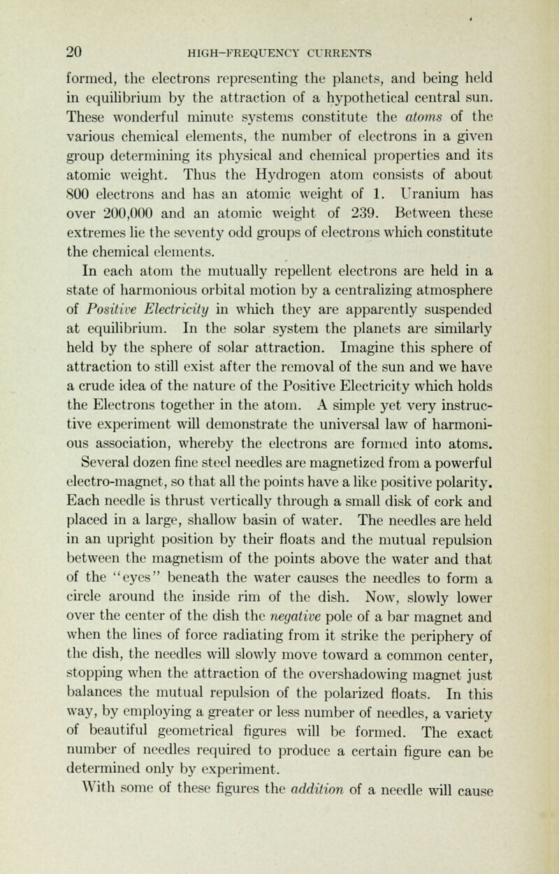 formed, the electrons representing the planets, and being held in equilibrium by the attraction of a hypothetical central sun. These wonderful minute systems constitute the atoms of the various chemical elements, the number of electrons in a given group determining its physical and chemical properties and its atomic weight. Thus the Hydrogen atom consists of about 800 electrons and has an atomic weight of 1. Uranium has over 200,000 and an atomic weight of 239. Between these extremes lie the seventy odd groups of electrons which constitute the chemical elements. In each atom the mutually repellent electrons are held in a state of harmonious orbital motion by a centralizing atmosphere of Positive Electricity in which they are apparently suspended at equilibrium. In the solar system the planets are similarly held by the sphere of solar attraction. Imagine this sphere of attraction to still exist after the removal of the sun and we have a crude idea of the nature of the Positive Electricity which holds the Electrons together in the atom. A simple yet very instruc- tive experiment will demonstrate the universal law of harmoni- ous association, whereby the electrons are formed into atoms. Several dozen fine steel needles are magnetized from a powerful electro-magnet, so that all the points have a like positive polarity. Each needle is thrust vertically through a small disk of cork and placed in a large, shallow basin of water. The needles are held in an upright position by their floats and the mutual repulsion between the magnetism of the points above the water and that of the eyes beneath the water causes the needles to form a circle around the inside rim of the dish. Now, slowly lower over the center of the dish the negative pole of a bar magnet and when the lines of force radiating from it strike the periphery of the dish, the needles will slowly move toward a common center, stopping when the attraction of the overshadowing magnet just balances the mutual repulsion of the polarized floats. In this way, by employing a greater or less number of needles, a variety of beautiful geometrical figures will be formed. The exact number of needles required to produce a certain figure can be determined only by experiment. With some of these figures the addition of a needle will cause