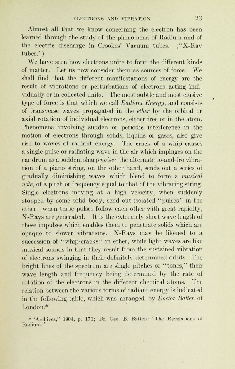 Almost all that we know concerning the electron has been learned through the study of the phenomena of Radium and of the electric discharge in Crookes' Vacuum tubes. (X-Ray tubes.) We have seen how electrons unite to form the different kinds of matter. Let us now consider them as sources of force. We shall find that the different manifestations of energy are the result of vibrations or perturbations of electrons acting indi- vidually or in collected units. The most subtle and most elusive type of force is that which we call Radiant Energy, and consists of transverse waves propagated in the ether by the orbital or axial rotation of individual electrons, either free or in the atom. Phenomena involving sudden or periodic interference in the motion of electrons through solids, liquids or gases, also give rise to waves of radiant energy. The crack of a whip causes a single pulse or radiating wave in the air which impinges on the ear drum as a sudden, sharp noise; the alternate to-and-fro vibra- tion of a piano string, on the other hand, sends out a series of gradually diminishing waves which blend to form a musical note, of a pitch or frequency equal to that of the vibrating string. Single electrons moving at a high velocity, when suddenly stopped by some solid body, send out isolated pulses in the ether; when these pulses follow each other with great rapidity, X-Rays are generated. It is the extremely short wave length of these impulses which enables them to penetrate solids which are opaque to slower vibrations. X-Rays may be likened to a succession of whip-cracks in ether, while light waves are like musical sounds in that they result from the sustained vibration of electrons swinging in their definitely determined orbits. The bright lines of the spectrum are single pitches or tones, then- wave length and frequency being determined by the rate of rotation of the electrons in the different chemical atoms. The relation between the various forms of radiant energy is indicated in the following table, which was arranged by Doctor Batten of London* ♦Archives, 1904, p. 173; Dr. Geo B. Batten: 'The Revelations of Radium.