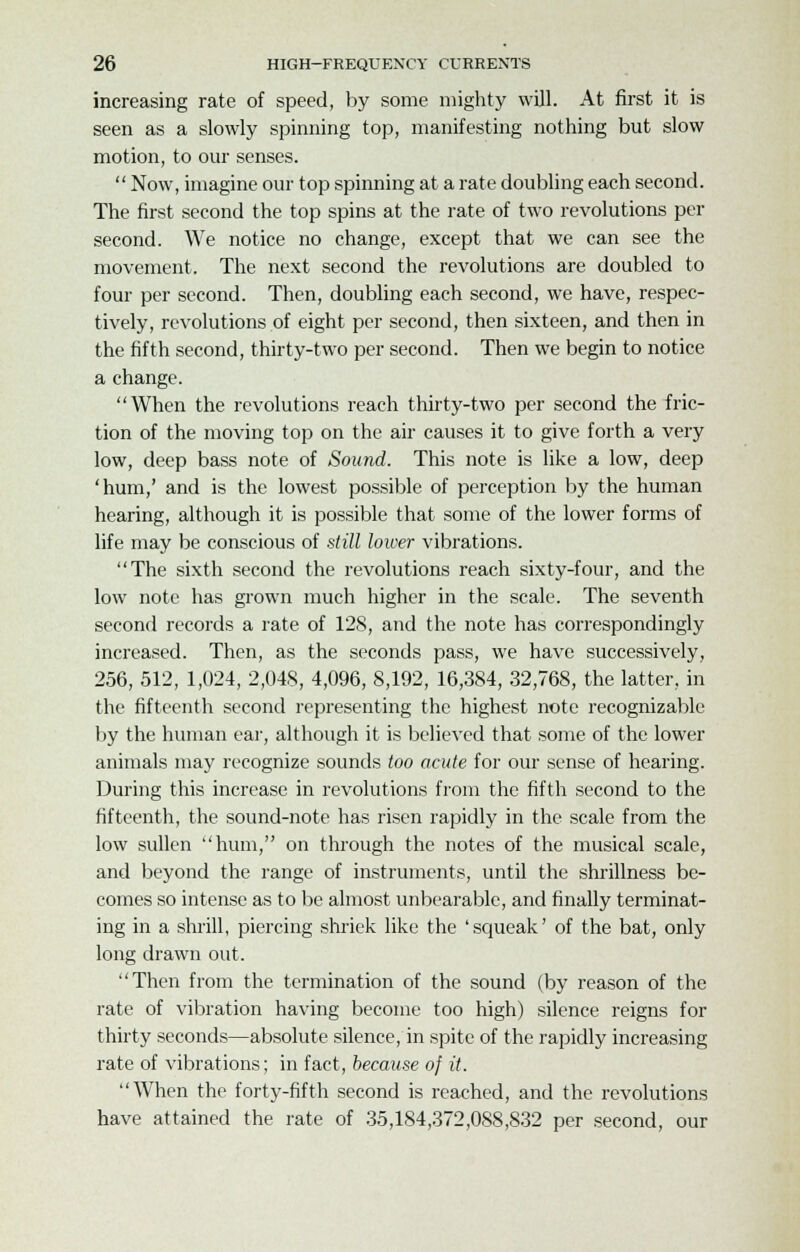 increasing rate of speed, by some mighty will. At first it is seen as a slowly spinning top, manifesting nothing but slow motion, to our senses.  Now, imagine our top spinning at a rate doubling each second. The first second the top spins at the rate of two revolutions per second. We notice no change, except that we can see the movement. The next second the revolutions are doubled to four per second. Then, doubling each second, we have, respec- tively, revolutions of eight per second, then sixteen, and then in the fifth second, thirty-two per second. Then we begin to notice a change. When the revolutions reach thirty-two per second the fric- tion of the moving top on the air causes it to give forth a very low, deep bass note of Sound. This note is like a low, deep 'hum,' and is the lowest possible of perception by the human hearing, although it is possible that some of the lower forms of life may be conscious of still lower vibrations. The sixth second the revolutions reach sixty-four, and the low note has grown much higher in the scale. The seventh second records a rate of 128, and the note has correspondingly increased. Then, as the seconds pass, we have successively, 256, 512, 1,024, 2,048, 4,096, 8,192, 16,384, 32,768, the latter, in the fifteenth second representing the highest note recognizable by the human ear, although it is believed that some of the lower animals may recognize sounds too acute for our sense of hearing. During this increase in revolutions from the fifth second to the fifteenth, the sound-note has risen rapidly in the scale from the low sullen hum, on through the notes of the musical scale, and beyond the range of instruments, until the shrillness be- comes so intense as to be almost unbearable, and finally terminat- ing in a shrill, piercing shriek like the 'squeak' of the bat, only long drawn out. Then from the termination of the sound (by reason of the rate of vibration having become too high) silence reigns for thirty seconds—absolute silence, in spite of the rapidly increasing rate of vibrations; in fact, because of it. When the forty-fifth second is reached, and the revolutions have attained the rate of 35,184,372,088,832 per second, our