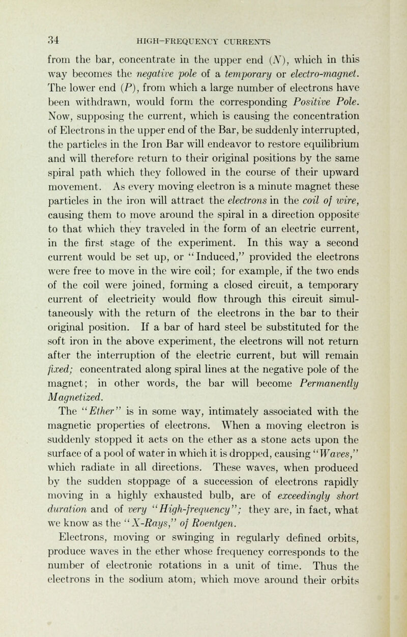 from the bar, concentrate in the upper end (Ar), which in this way becomes the -negative pole of a temporary or electro-magnet. The lower end (P), from which a large number of electrons have been withdrawn, would form the corresponding Positive Pole. Now, supposing the current, which is causing the concentration of Electrons in the upper end of the Bar, be suddenly interrupted, the particles in the Iron Bar will endeavor to restore equilibrium and will therefore return to their original positions by the same spiral path which they followed in the course of their upward movement. As every moving electron is a minute magnet these particles in the iron will attract the electrons in the coil of wire, causing them to move around the spiral in a direction opposite to that which they traveled in the form of an electric current, in the first stage of the experiment. In this way a second current would be set up, or Induced, provided the electrons were free to move in the wire coil; for example, if the two ends of the coil were joined, forming a closed circuit, a temporary current of electricity would flow through this circuit simul- taneously with the return of the electrons in the bar to their original position. If a bar of hard steel be substituted for the soft iron in the above experiment, the electrons will not return after the interruption of the electric current, but will remain fixed; concentrated along spiral lines at the negative pole of the magnet; in other words, the bar will become Permanently Magnetized. The Ether is in some way, intimately associated with the magnetic properties of electrons. When a moving electron is suddenly stopped it acts on the ether as a stone acts upon the surface of a pool of water in which it is dropped, causing Waves, which radiate in all directions. These waves, when produced by the sudden stoppage of a succession of electrons rapidly moving in a highly exhausted bulb, are of exceedingly short duration and of very High-frequency; they are, in fact, what we know as the X-Rays, of Roentgen. Electrons, moving or swinging in regularly defined orbits, produce waves in the ether whose frequency corresponds to the number of electronic rotations in a unit of time. Thus the electrons in the sodium atom, which move around their orbits