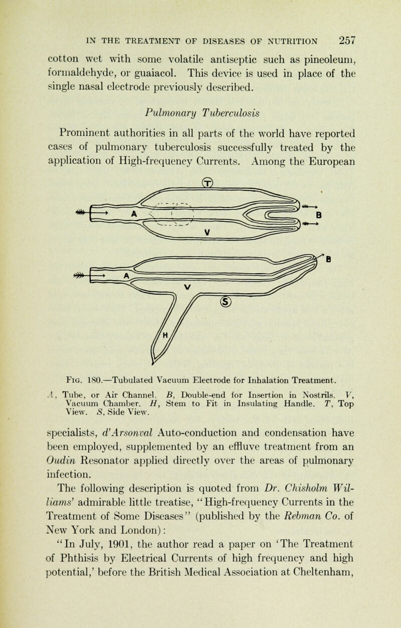 cotton wet with some volatile antiseptic such as pineoleuni, formaldehyde, or guaiacol. This device is used in place of the single nasal electrode previously described. Pulmonary Tuberculosis Prominent authorities in all parts of the world have reported cases of pulmonary tuberculosis successfully treated by the application of High-frequency Currents. Among the European Fig. 180.—Tubulated Vacuum Electrode for Inhalation Treatment. .1, Tube, or Air Channel. Vacuum Chamber. H, View. S, Side View. B, Double-end for Insertion in Nostrils. V, Stem to Fit in Insulating Handle. T, Top specialists, d'Arsonval Auto-conduction and condensation have been employed, supplemented by an effluve treatment from an Oudin Resonator applied directly over the areas of pulmonary infection. The following description is quoted from Dr. Chisholm Wil- liams' admirable little treatise, High-frequency Currents in the Treatment of Some Diseases (published by the Rebman Co. of New York and London): In July, 1901, the author read a paper on 'The Treatment of Phthisis by Electrical Currents of high frequency and high potential,' before the British Medical Association at Cheltenham,