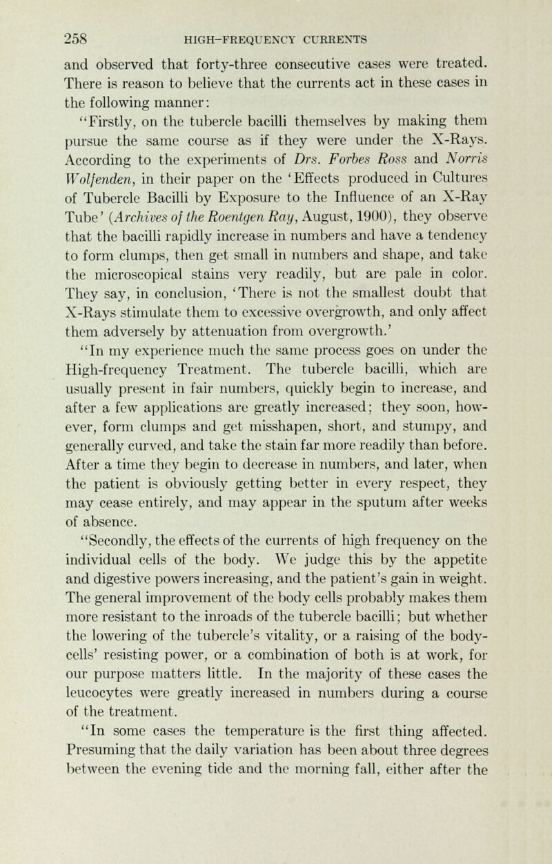 and observed that forty-three consecutive cases were treated. There is reason to believe that the currents act in these cases in the following manner: Firstly, on the tubercle bacilli themselves by making them pursue the same course as if they were under the X-Rays. According to the experiments of Drs. Forbes Ross and Norris Wolfenden, in their paper on the 'Effects produced in Cultures of Tubercle Bacilli by Exposure to the Influence of an X-Ray Tube' (Archives of the Roentgen Ray, August, 1900), they observe that the bacilli rapidly increase in numbers and have a tendency to form clumps, then get small in numbers and shape, and take the microscopical stains very readily, but are pale in color. They say, in conclusion, 'There is not the smallest doubt that X-Rays stimulate them to excessive overgrowth, and only affect them adversely by attenuation from overgrowth.' In my experience much the same process goes on under the High-frequency Treatment. The tubercle bacilli, which are usually present in fair numbers, quickly begin to increase, and after a few applications are greatly increased; they soon, how- ever, form clumps and get misshapen, short, and stumpy, and generally curved, and take the stain far more readily than before. After a time they begin to decrease in numbers, and later, when the patient is obviously getting better in every respect, they may cease entirely, and may appear in the sputum after weeks of absence. Secondly, the effects of the currents of high frequency on the individual cells of the body. We judge this by the appetite and digestive powers increasing, and the patient's gain in weight. The general improvement of the body cells probably makes them more resistant to the inroads of the tubercle bacilli; but whether the lowering of the tubercle's vitality, or a raising of the body- cells' resisting power, or a combination of both is at work, for our purpose matters little. In the majority of these cases the leucocytes were greatly increased in numbers during a course of the treatment. In some cases the temperature is the first thing affected. Presuming that the daily variation has been about three degrees between the evening tide and the morning fall, either after the