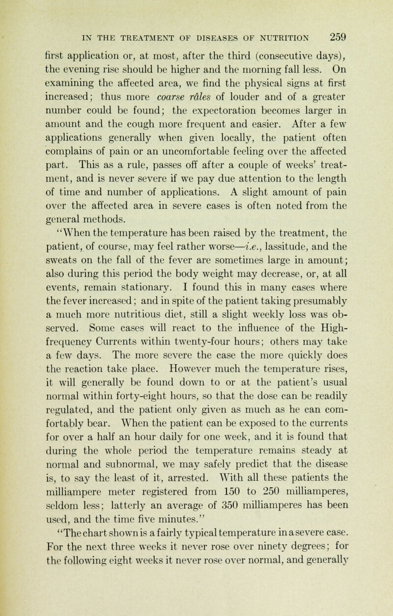 first application or, at most, after the third (consecutive days), the evening rise should be higher and the morning fall less. On examining the affected area, we find the physical signs at first increased; thus more coarse rales of louder and of a greater number could be found; the expectoration becomes larger in amount and the cough more frequent and easier. After a few applications generally when given locally, the patient often complains of pain or an uncomfortable feeling over the affected part. This as a rule, passes off after a couple of weeks' treat- ment, and is never severe if we pay due attention to the length of time and number of applications. A slight amount of pain over the affected area in severe cases is often noted from the general methods. When the temperature has been raised by the treatment, the patient, of course, may feel rather worse—i.e., lassitude, and the sweats on the fall of the fever are sometimes large in amount; also during this period the body weight may decrease, or, at all events, remain stationary. I found this in many cases where the fever increased; and in spite of the patient taking presumably a much more nutritious diet, still a slight weekly loss was ob- served. Some cases will react to the influence of the High- frequency Currents within twenty-four hours; others may take a few days. The more severe the case the more quickly does the reaction take place. However much the temperature rises, it will generally be found down to or at the patient's usual normal within forty-eight hours, so that the dose can be readily regulated, and the patient only given as much as he can com- fortably bear. When the patient can be exposed to the currents for over a half an hour daily for one week, and it is found that during the whole period the temperature remains steady at normal and subnormal, we may safely predict that the disease is, to say the least of it, arrested. With all these patients the milliampere meter registered from 150 to 250 milliamperes, seldom less; latterly an average of 350 milliamperes has been used, and the time five minutes. The chart shown is a fairly typical temperature inasevere case. For the next three weeks it never rose over ninety degrees; for the following eight weeks it never rose over normal, and generally