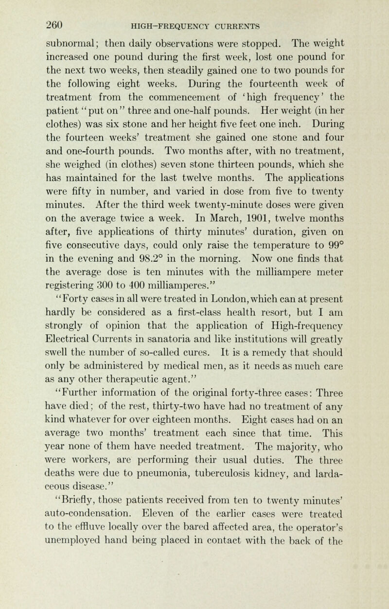 subnormal; then daily observations were stopped. The weight increased one pound during the first week, lost one pound for the next two weeks, then steadily gained one to two pounds for the following eight weeks. During the fourteenth week of treatment from the commencement of 'high frequency' the patient put on three and one-half pounds. Her weight (in her clothes) was six stone and her height five feet one inch. During the fourteen weeks' treatment she gained one stone and four and one-fourth pounds. Two months after, with no treatment, she weighed (in clothes) seven stone thirteen pounds, which she has maintained for the last twelve months. The applications were fifty in number, and varied in dose from five to twenty minutes. After the third week twenty-minute doses were given on the average twice a week. In March, 1901, twelve months after, five applications of thirty minutes' duration, given on five consecutive days, could only raise the temperature to 99° in the evening and 98.2° in the morning. Now one finds that the average dose is ten minutes with the milliampere meter registering 300 to 400 milliamperes. Forty cases in all were treated in London, which can at present hardly be considered as a first-class health resort, but I am strongly of opinion that the application of High-frequency Electrical Currents in sanatoria and like institutions will greatly swell the number of so-called cures. It is a remedy that should only be administered by medical men, as it needs as much care as any other therapeutic agent. Further information of the original forty-three cases: Three have died; of the rest, thirty-two have had no treatment of any kind whatever for over eighteen months. Eight cases had on an average two months' treatment each since that time. This year none of them have needed treatment. The majority, who were workers, are performing their usual duties. The three deaths were due to pneumonia, tuberculosis kidney, and larda- ceous disease. Briefly, those patients received from ten to twenty minutes' auto-condensation. Eleven of the earlier cases were treated to the effluve locally over the bared affected area, the operator's unemployed hand being placed in contact with the back of the
