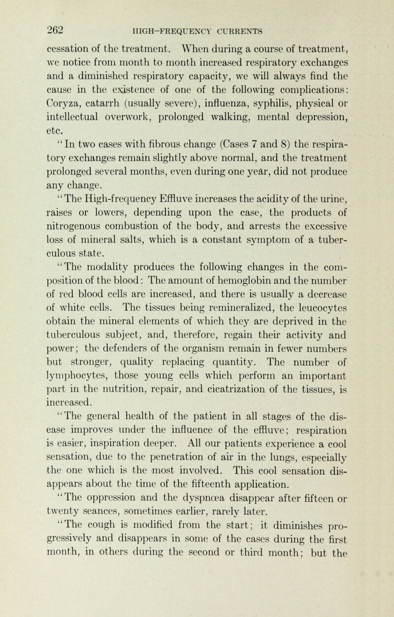 cessation of the treatment. When during a course of treatment, we notice from month to month increased respiratory exchanges and a diminished respiratory capacity, we will always find the cause in the existence of one of the following complications: Coryza, catarrh (usually severe), influenza, syphilis, physical or intellectual overwork, prolonged walking, mental depression, etc. In two cases with fibrous change (Cases 7 and 8) the respira- tory exchanges remain slightly above normal, and the treatment prolonged several months, even during one year, did not produce any change. The High-frequency Efnuve increases the acidity of the urine, raises or lowers, depending upon the case, the products of nitrogenous combustion of the body, and arrests the excessive loss of mineral salts, which is a constant symptom of a tuber- culous state. The modality produces the following changes in the com- position of the blood: The amount of hemoglobin and the number of red blood cells are increased, and there is usually a decrease of white cells. The tissues being remineralized, the leucocytes obtain the mineral elements of which they are deprived in the tuberculous subject, and, therefore, regain their activity and power; the defenders of the organism remain in fewer numbers but stronger, quality replacing quantity. The number of lymphocytes, those young cells which perform an important part in the nutrition, repair, and cicatrization of the tissues, is increased. The general health of the patient in all stages of the dis- ease improves under the influence of the effluve; respiration is easier, inspiration deeper. All our patients experience a cool sensation, due to the penetration of air in the lungs, especially the one which is the most involved. This cool sensation dis- appears about the time of the fifteenth application. The oppression and the dyspnoea disappear after fifteen or twenty seances, sometimes earlier, rarely later. The cough is modified from the start; it diminishes pro- gressively and disappears in some of the cases during the first month, in others during the second or third month; but the