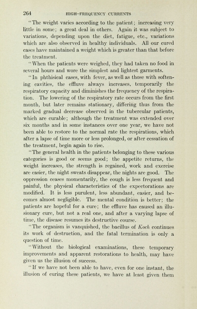 The weight varies according to the patient; increasing very little in some; a great deal in others. Again it was subject to variations, depending upon the diet, fatigue, etc., variations which are also observed in healthy individuals. All our cured cases have maintained a weight which is greater than that before the treatment. When the patients were weighed, they had taken no food in several hours and wore the simplest and lightest garments. In phthisical cases, with fever, as well as those with soften- ing cavities, the effluve always increases, temporarily the respiratory capacity and diminishes the frequency of the respira- tion. The lowering of the respiratory rate occurs from the first month, but later remains stationary, differing thus from the marked gradual decrease observed in the tubercular patients, which are curable; although the treatment was extended over six months and in some instances over one year, we have not been able to restore to the normal rate the respirations, which after a lapse of time more or less prolonged, or after cessation of the treatment, begin again to rise. The general health in the patients belonging to these various categories is good or seems good; the appetite returns, the weight increases, the strength is regained, work and exercise are easier, the night sweats disappear, the nights are good. The oppression ceases momentarily, the cough is less frequent and painful, the physical characteristics of the expectorations are modified. It is less purulent, less abundant, easier, and be- comes almost negligible. The mental condition is better; the patients are hopeful for a cure; the effluve has caused an illu- sionary cure, but not a real one, and after a varying lapse of time, the disease resumes its destructive course. The organism is vanquished, the bacillus of Koch continues its work of destruction, and the fatal termination is only a question of time. Without the biological examinations, these temporary improvements and apparent restorations to health, may have given us the illusion of success. If we have not been able to have, even for one instant, the illusion of curing these patients, we have at least given them