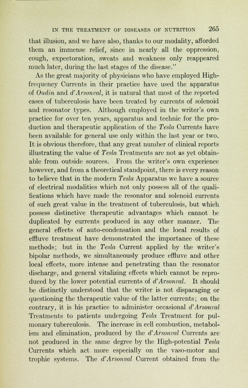 that illusion, and we have also, thanks to our modality, afforded them an immense relief, since in nearly all the oppression, cough, expectoration, sweats and weakness only reappeared much later, during the last stages of the disease. As the great majority of physicians who have employed High- frequency Currents in their practice have used the apparatus of Oudin and d'Arsonval, it is natural that most of the reported cases of tuberculosis have been treated by currents of solenoid and resonator types. Although employed in the writer's own practice for over ten years, apparatus and technic for the pro- duction and therapeutic application of the Tesla Currents have been available for general use only within the last year or two. It is obvious therefore, that any great number of clinical reports illustrating the value of Tesla Treatments are not as yet obtain- able from outside sources. From the writer's own experience however, and from a theoretical standpoint, there is every reason to believe that in the modern Tesla Apparatus we have a source of electrical modalities which not only possess all of the quali- fications which have made the resonator and solenoid currents of such great value in the treatment of tuberculosis, but which possess distinctive therapeutic advantages which cannot be duplicated by currents produced in any other manner. The general effects of auto-condensation and the local results of effluve treatment have demonstrated the importance of these methods; but in the Tesla Current applied by the writer's bipolar methods, we simultaneously produce effluve and other local effects, more intense and penetrating than the resonator discharge, and general vitalizing effects which cannot be repro- duced by the lower potential currents of d'Arsonval. It should be distinctly understood that the writer is not disparaging or questioning the therapeutic value of the latter currents; on the contrary, it is his practice to administer occasional d'Arsonval Treatments to patients undergoing Tesla Treatment for pul- monary tuberculosis. The increase in cell combustion, metabol- ism and elimination, produced by the d'Arsonval Currents are not produced in the same degree by the High-potential Tesla Currents which act more especially on the vaso-motor and trophic systems. The d'Arsonval Current obtained from the
