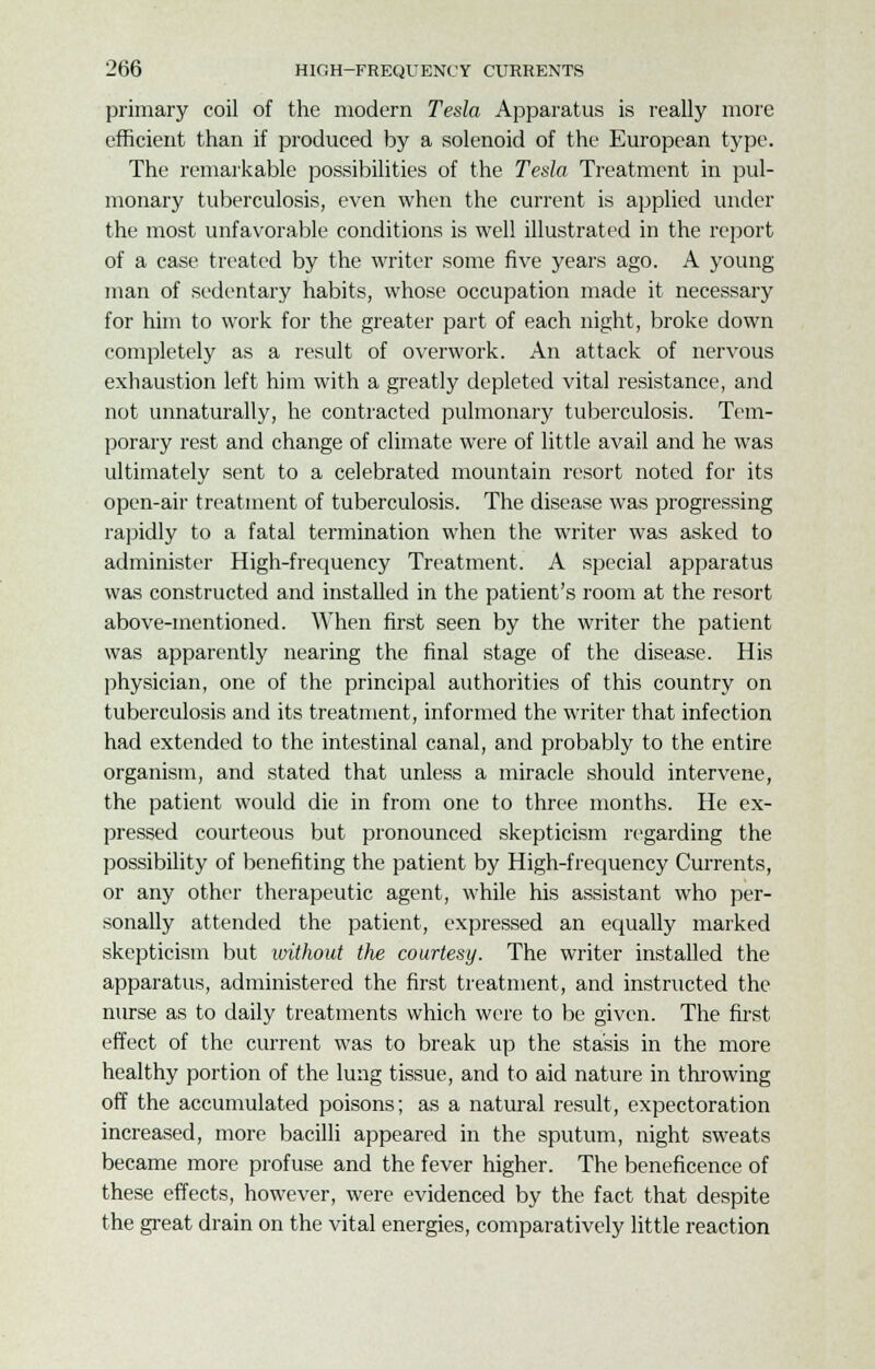 primary coil of the modern Tesla Apparatus is really more efficient than if produced by a solenoid of the European type. The remarkable possibilities of the Tesla Treatment in pul- monary tuberculosis, even when the current is applied under the most unfavorable conditions is well illustrated in the report of a case treated by the writer some five years ago. A young man of sedentary habits, whose occupation made it necessary for him to work for the greater part of each night, broke down completely as a result of overwork. An attack of nervous exhaustion left him with a greatly depleted vital resistance, and not unnaturally, he contracted pulmonary tuberculosis. Tem- porary rest and change of climate were of little avail and he was ultimately sent to a celebrated mountain resort noted for its open-air treatment of tuberculosis. The disease was progressing rapidly to a fatal termination when the writer was asked to administer High-frequency Treatment. A special apparatus was constructed and installed in the patient's room at the resort above-mentioned. When first seen by the writer the patient was apparently nearing the final stage of the disease. His physician, one of the principal authorities of this country on tuberculosis and its treatment, informed the writer that infection had extended to the intestinal canal, and probably to the entire organism, and stated that unless a miracle should intervene, the patient would die in from one to three months. He ex- pressed courteous but pronounced skepticism regarding the possibility of benefiting the patient by High-frequency Currents, or any other therapeutic agent, while his assistant who per- sonally attended the patient, expressed an equally marked skepticism but without the courtesy. The writer installed the apparatus, administered the first treatment, and instructed the nurse as to daily treatments which were to be given. The first effect of the current was to break up the stasis in the more healthy portion of the lung tissue, and to aid nature in throwing off the accumulated poisons; as a natural result, expectoration increased, more bacilli appeared in the sputum, night sweats became more profuse and the fever higher. The beneficence of these effects, however, were evidenced by the fact that despite the great drain on the vital energies, comparatively little reaction