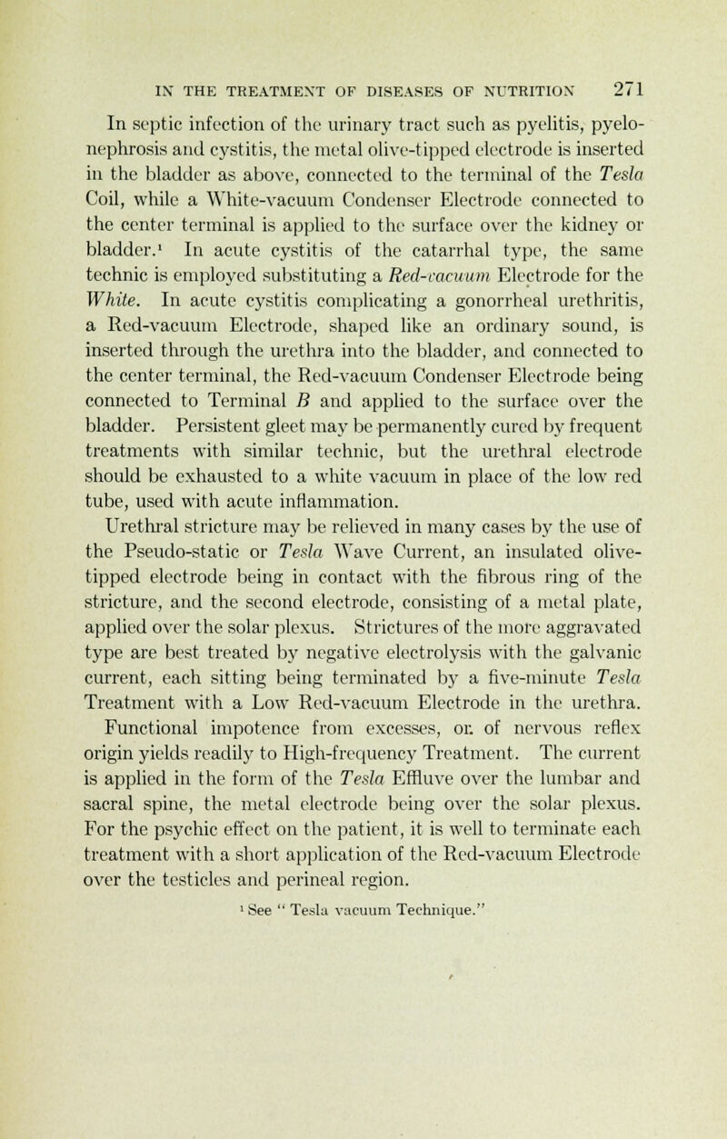 In septic infection of the urinary tract such as pyelitis, pyelo- nephrosis and cystitis, the metal olive-tipped electrode is inserted in the bladder as above, connected to the terminal of the Tesla Coil, while a White-vacuum Condenser Electrode connected to the center terminal is applied to the surface over the kidney or bladder.1 In acute cystitis of the catarrhal type, the same technic is employed substituting a Red-vacuum Electrode for the White. In acute cystitis complicating a gonorrheal urethritis, a Red-vacuum Electrode, shaped like an ordinary sound, is inserted through the urethra into the bladder, and connected to the center terminal, the Red-vacuum Condenser Electrode being connected to Terminal B and applied to the surface over the bladder. Persistent gleet may be permanently cured by frequent treatments with similar technic, but the urethral electrode should be exhausted to a white vacuum in place of the low red tube, used with acute inflammation. Urethral stricture may be relieved in many cases by the use of the Pseudo-static or Tesla Wave Current, an insulated olive- tipped electrode being in contact with the fibrous ring of the stricture, and the second electrode, consisting of a metal plate, applied over the solar plexus. Strictures of the more aggravated type are best treated by negative electrolysis with the galvanic current, each sitting being terminated by a five-minute Tesla Treatment with a Low Red-vacuum Electrode in the urethra. Functional impotence from excesses, or. of nervous reflex origin yields readily to High-frequency Treatment. The current is applied in the form of the Tesla Effluve over the lumbar and sacral spine, the metal electrode being over the solar plexus. For the psychic effect on the patient, it is well to terminate each treatment with a short application of the Red-vacuum Electrode over the testicles and perineal region. 1 See  Tesla vacuum Technique.