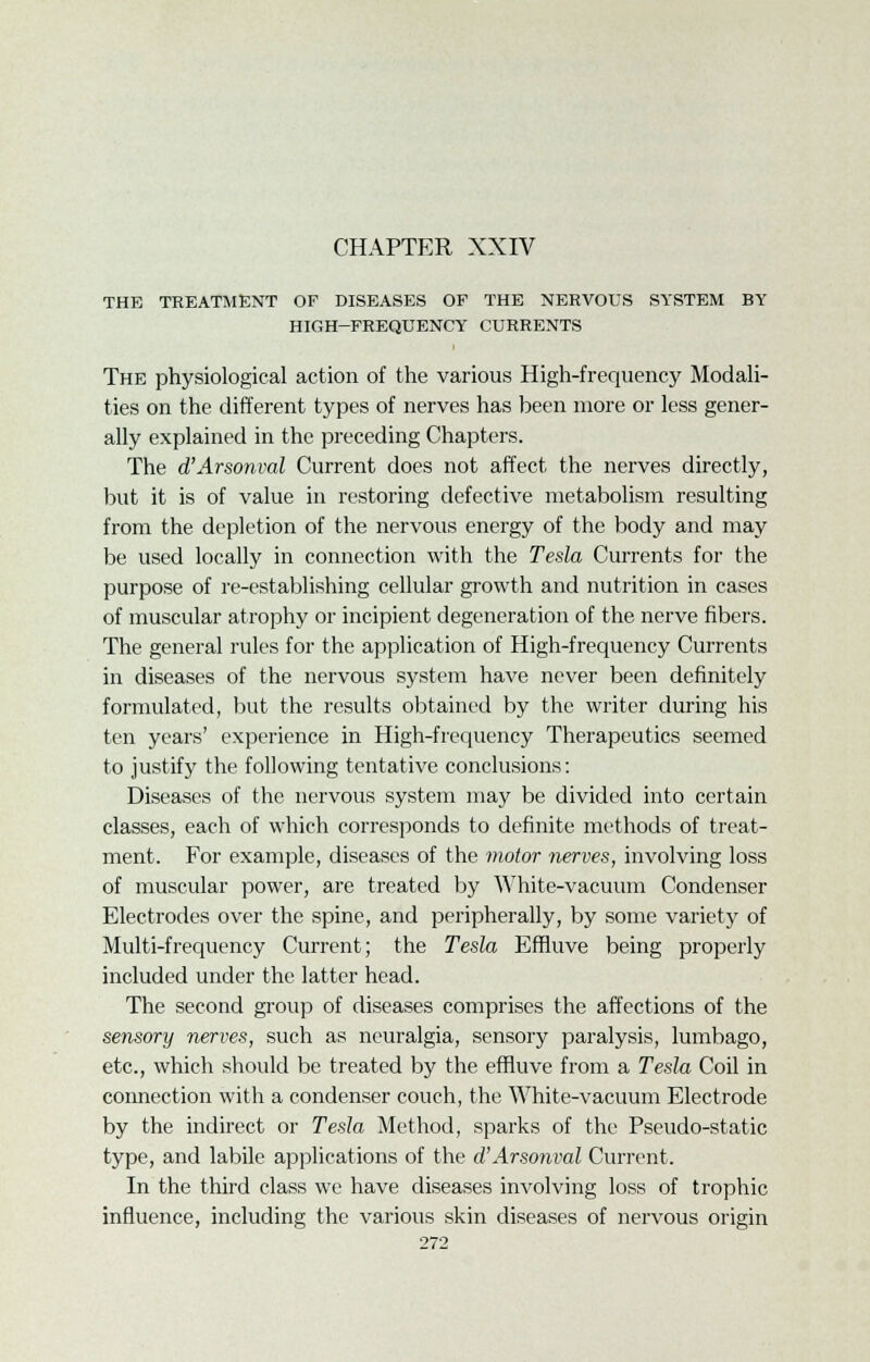 THE TREATMENT OF DISEASES OF THE NERVOUS SYSTEM BY HIGH-FREQUENCY CURRENTS The physiological action of the various High-frequency Modali- ties on the different types of nerves has been more or less gener- ally explained in the preceding Chapters. The d'Arsonval Current does not affect the nerves directly, but it is of value in restoring defective metabolism resulting from the depletion of the nervous energy of the body and may be used locally in connection with the Tesla Currents for the purpose of re-establishing cellular growth and nutrition in cases of muscular atrophy or incipient degeneration of the nerve fibers. The general rules for the application of High-frequency Currents in diseases of the nervous system have never been definitely formulated, but the results obtained by the writer during his ten years' experience in High-frequency Therapeutics seemed to justify the following tentative conclusions: Diseases of the nervous system may be divided into certain classes, each of which corresponds to definite methods of treat- ment. For example, diseases of the motor nerves, involving loss of muscular power, are treated by White-vacuum Condenser Electrodes over the spine, and peripherally, by some variety of Multi-frequency Current; the Tesla Eftluve being properly included under the latter head. The second group of diseases comprises the affections of the sensory nerves, such as neuralgia, sensory paralysis, lumbago, etc., which should be treated by the effiuve from a Tesla Coil in connection with a condenser couch, the White-vacuum Electrode by the indirect or Tesla Method, sparks of the Pseudo-static type, and labile applications of the d'Arsonval Current. In the third class we have diseases involving loss of trophic influence, including the various skin diseases of nervous origin