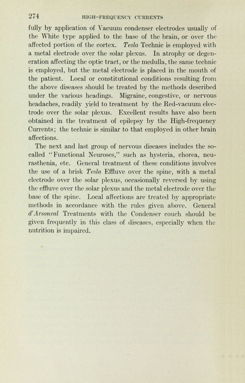 fully by application of Vacuum condenser electrodes usually of the White type applied to the base of the brain, or over the affected portion of the cortex. Tesla Technic is employed with a metal electrode over the solar plexus. In atrophy or degen- eration affecting the optic tract, or the medulla, the same technic is employed, but the metal electrode is placed in the mouth of the patient. Local or constitutional conditions resulting from the above diseases should be treated by the methods described under the various headings. Migraine, congestive, or nervous headaches, readily yield to treatment by the Red-vacuum elec- trode over the solar plexus. Excellent results have also been obtained in the treatment of epilepsy by the High-frequency Currents; the technic is similar to that employed in other brain affections. The next and last group of nervous diseases includes the so- called Functional Neuroses, such as hysteria, chorea, neu- rasthenia, etc. General treatment of these conditions involves the use of a brisk Tesla Effluve over the spine, with a metal electrode over the solar plexus, occasionally reversed by using the effluve over the solar plexus and the metal electrode over the base of the spine. Local affections are treated by appropriate methods in accordance with the rules given above. General d'Arsonval Treatments with the Condenser couch should be given frequently in this class of diseases, especially when the nutrition is impaired.