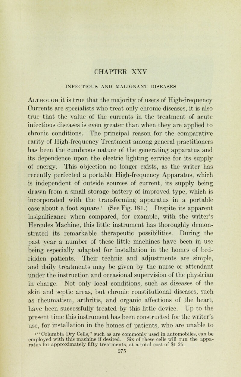 INFECTIOUS AND MALIGNANT DISEASES Although it is true that the majority of users of High-frequenc}r Currents are specialists who treat only chronic diseases, it is also true that the value of the currents in the treatment of acute infectious diseases is even greater than when they are applied to chronic conditions. The principal reason for the comparative rarity of High-frequency Treatment among general practitioners has been the cumbrous nature of the generating apparatus and its dependence upon the electric lighting service for its supply of energy. This objection no longer exists, as the writer has recently perfected a portable High-frequency Apparatus, which is independent of outside sources of current, its supply being drawn from a small storage battery of improved type, which is incorporated with the transforming apparatus in a portable case about a foot square.1 (See Fig. 181.) Despite its apparent insignificance when compared, for example, with the writer's Hercules Machine, this little instrument has thoroughly demon- strated its remarkable therapeutic possibilities. During the past year a number of these little machines have been in use being especially adapted for installation in the homes of bed- ridden patients. Their technic and adjustments are simple, and daily treatments may be given by the nurse or attendant under the instruction and occasional supervision of the physician in charge. Not only local conditions, such as diseases of the skin and septic areas, but chronic constitutional diseases, such as rheumatism, arthritis, and organic affections of the heart, have been successfully treated by this little device. Up to the present time this instrument has been constructed for the writer's use, for installation in the homes of patients, who are unable to 1 Columbia Dry Cells, such as are commonly used in automobiles, can be employed with this machine if desired. Six of these cells will run the appa- ratus for approximately fifty treatments, at a total cost of SI.25.