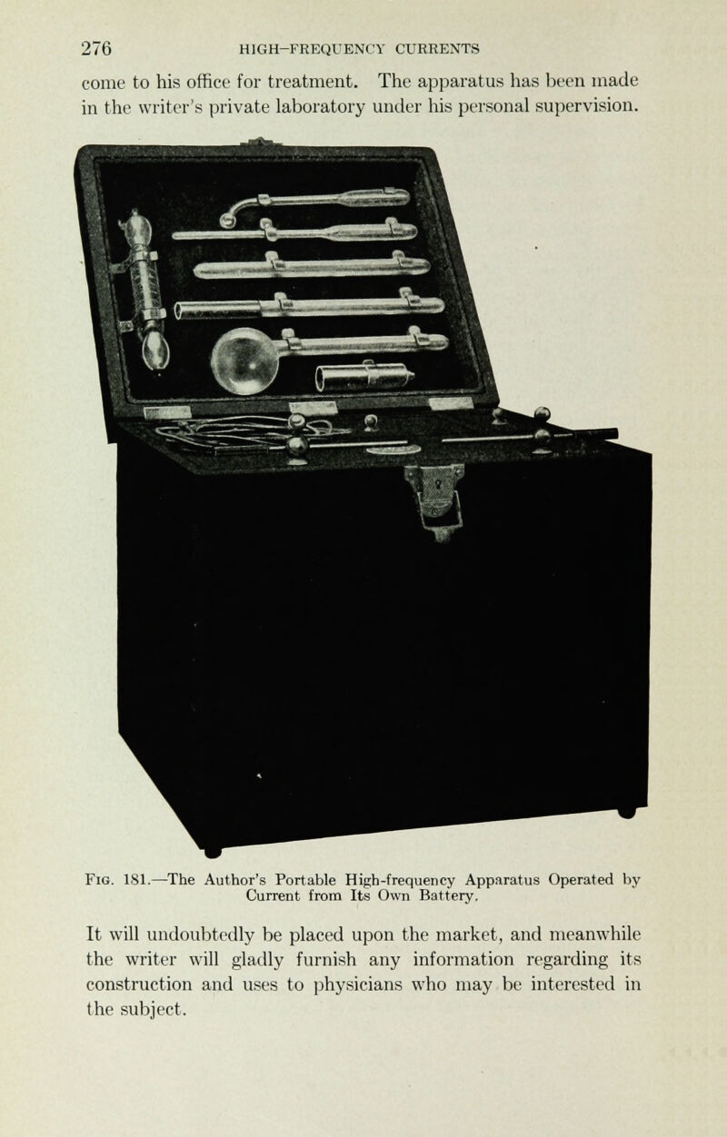 come to his office for treatment. The apparatus has been made in the writer's private laboratory under his personal supervision. Fig. 181.—The Author's Portable High-frequency Apparatus Operated by Current from Its Own Battery. It will undoubtedly be placed upon the market, and meanwhile the writer will gladly furnish any information regarding its construction and uses to physicians who may be interested in the subject.