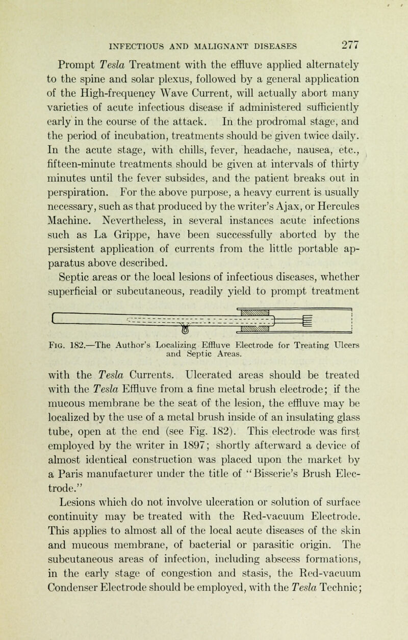 Prompt Tesla Treatment with the effluve applied alternately to the spine and solar plexus, followed by a general application of the High-frequency Wave Current, will actually abort many varieties of acute infectious disease if administered sufficiently early in the course of the attack. In the prodromal stage, and the period of incubation, treatments should be given twice daily. In the acute stage, with chills, fever, headache, nausea, etc., fifteen-minute treatments should be given at intervals of thirty minutes until the fever subsides, and the patient breaks out in perspiration. For the above purpose, a heavy current is usually necessary, such as that produced by the writer's Ajax, or Hercules Machine. Nevertheless, in several instances acute infections such as La Grippe, have been successfully aborted by the persistent application of currents from the little portable ap- paratus above described. Septic areas or the local lesions of infectious diseases, whether superficial or subcutaneous, readily yield to prompt treatment c ^^r Fig. 182.—The Author's Localizing Effluve Electrode for Treating Ulcers and Septic Areas. with the Tesla Currents. Ulcerated areas should be treated with the Tesla Effluve from a fine metal brush electrode; if the mucous membrane be the seat of the lesion, the effluve may be localized by the use of a metal brush inside of an insulating glass tube, open at the end (see Fig. 182). This electrode was first employed by the writer in 1897; shortly afterward a device of almost identical construction was placed upon the market by a Paris manufacturer under the title of Bisserie's Brush Elec- trode. Lesions which do not involve ulceration or solution of surface continuity may be treated with the Red-vacuum Electrode. This applies to almost all of the local acute diseases of the skin and mucous membrane, of bacterial or parasitic origin. The subcutaneous areas of infection, including abscess formations, in the early stage of congestion and stasis, the Red-vacuum Condenser Electrode should be employed, with the Tesla Technic;