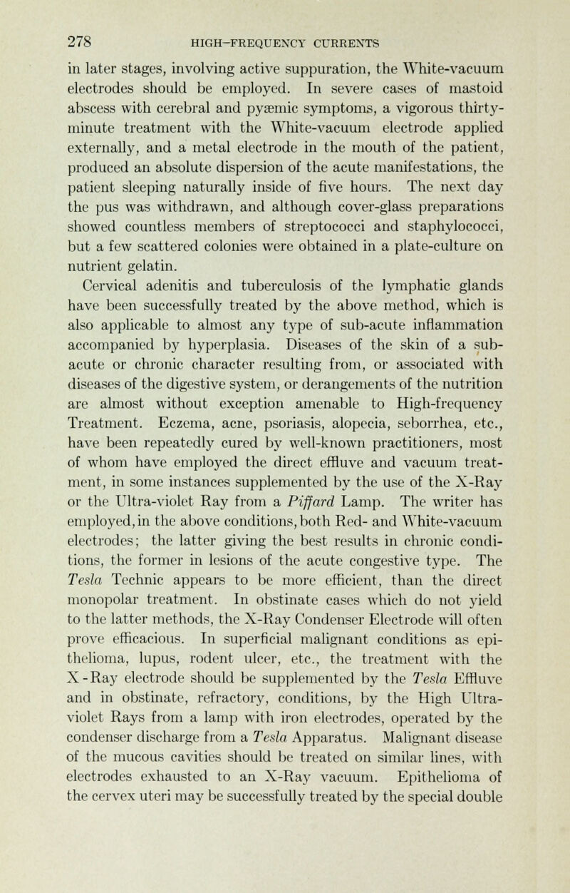 in later stages, involving active suppuration, the White-vacuum electrodes should be employed. In severe cases of mastoid abscess with cerebral and pyaemic symptoms, a vigorous thirty- minute treatment with the White-vacuum electrode applied externally, and a metal electrode in the mouth of the patient, produced an absolute dispersion of the acute manifestations, the patient sleeping naturally inside of five hours. The next day the pus was withdrawn, and although cover-glass preparations showed countless members of streptococci and staphylococci, but a few scattered colonies were obtained in a plate-culture on nutrient gelatin. Cervical adenitis and tuberculosis of the lymphatic glands have been successfully treated by the above method, which is also applicable to almost any type of sub-acute inflammation accompanied lay hyperplasia. Diseases of the skin of a sub- acute or chronic character resulting from, or associated with diseases of the digestive system, or derangements of the nutrition are almost without exception amenable to High-frequency Treatment. Eczema, acne, psoriasis, alopecia, seborrhea, etc., have been repeatedly cured by well-known practitioners, most of whom have employed the direct effluve and vacuum treat- ment, in some instances supplemented by the use of the X-Ray or the Ultra-violet Ray from a Piffard Lamp. The writer has employed, in the above conditions, both Red- and White-vacuum electrodes; the latter giving the best results in chronic condi- tions, the former in lesions of the acute congestive type. The Tesla Technic appears to be more efficient, than the direct monopolar treatment. In obstinate cases which do not yield to the latter methods, the X-Ray Condenser Electrode will often prove efficacious. In superficial malignant conditions as epi- thelioma, lupus, rodent ulcer, etc., the treatment with the X-Ray electrode should be supplemented by the Tesla Effluve and in obstinate, refractory, conditions, by the High Ultra- violet Rays from a lamp with iron electrodes, operated by the condenser discharge from a Tesla Apparatus. Malignant disease of the mucous cavities should be treated on similar lines, with electrodes exhausted to an X-Ray vacuum. Epithelioma of the cervex uteri may be successfully treated by the special double