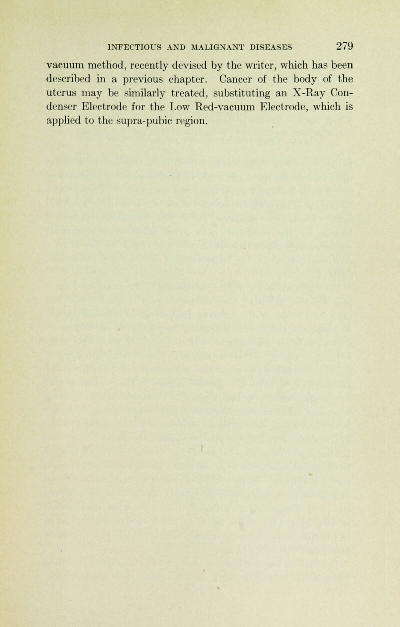 vacuum method, recently devised by the writer, which has been described in a previous chapter. Cancer of the body of the uterus may be similarly treated, substituting an X-Ray Con- denser Electrode for the Low Red-vacuum Electrode, which is applied to the supra-pubic region.