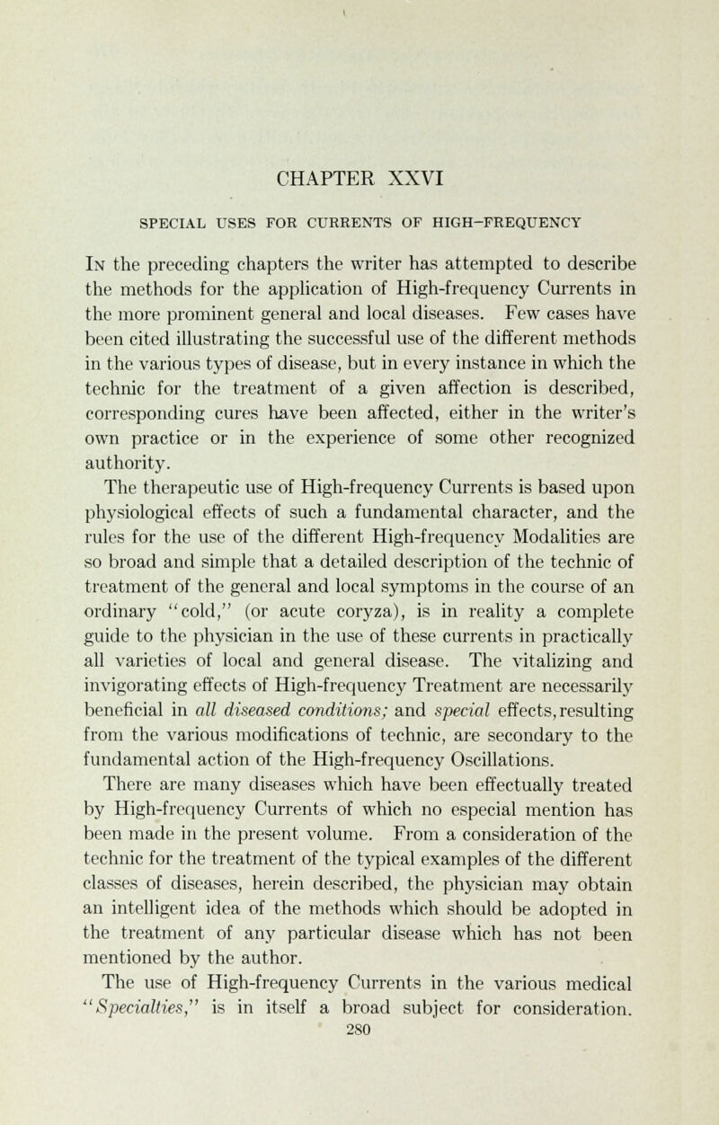 SPECIAL USES FOR CURRENTS OF HIGH-FREQUENCY In the preceding chapters the writer has attempted to describe the methods for the application of High-frequency Currents in the more prominent general and local diseases. Few cases have been cited illustrating the successful use of the different methods in the various types of disease, but in every instance in which the technic for the treatment of a given affection is described, corresponding cures have been affected, either in the writer's own practice or in the experience of some other recognized authority. The therapeutic use of High-frequency Currents is based upon physiological effects of such a fundamental character, and the rules for the use of the different High-frequency Modalities are so broad and simple that a detailed description of the technic of treatment of the general and local symptoms in the course of an ordinary cold, (or acute coryza), is in reality a complete guide to the physician in the use of these currents in practically all varieties of local and general disease. The vitalizing and invigorating effects of High-frequency Treatment are necessarily beneficial in all diseased conditions; and special effects,resulting from the various modifications of technic, are secondary to the fundamental action of the High-frequency Oscillations. There are many diseases which have been effectually treated by High-frequency Currents of which no especial mention has been made in the present volume. From a consideration of the technic for the treatment of the typical examples of the different classes of diseases, herein described, the physician may obtain an intelligent idea of the methods which should be adopted in the treatment of any particular disease which has not been mentioned by the author. The use of High-frequency Currents in the various medical Specialties, is in itself a broad subject for consideration.