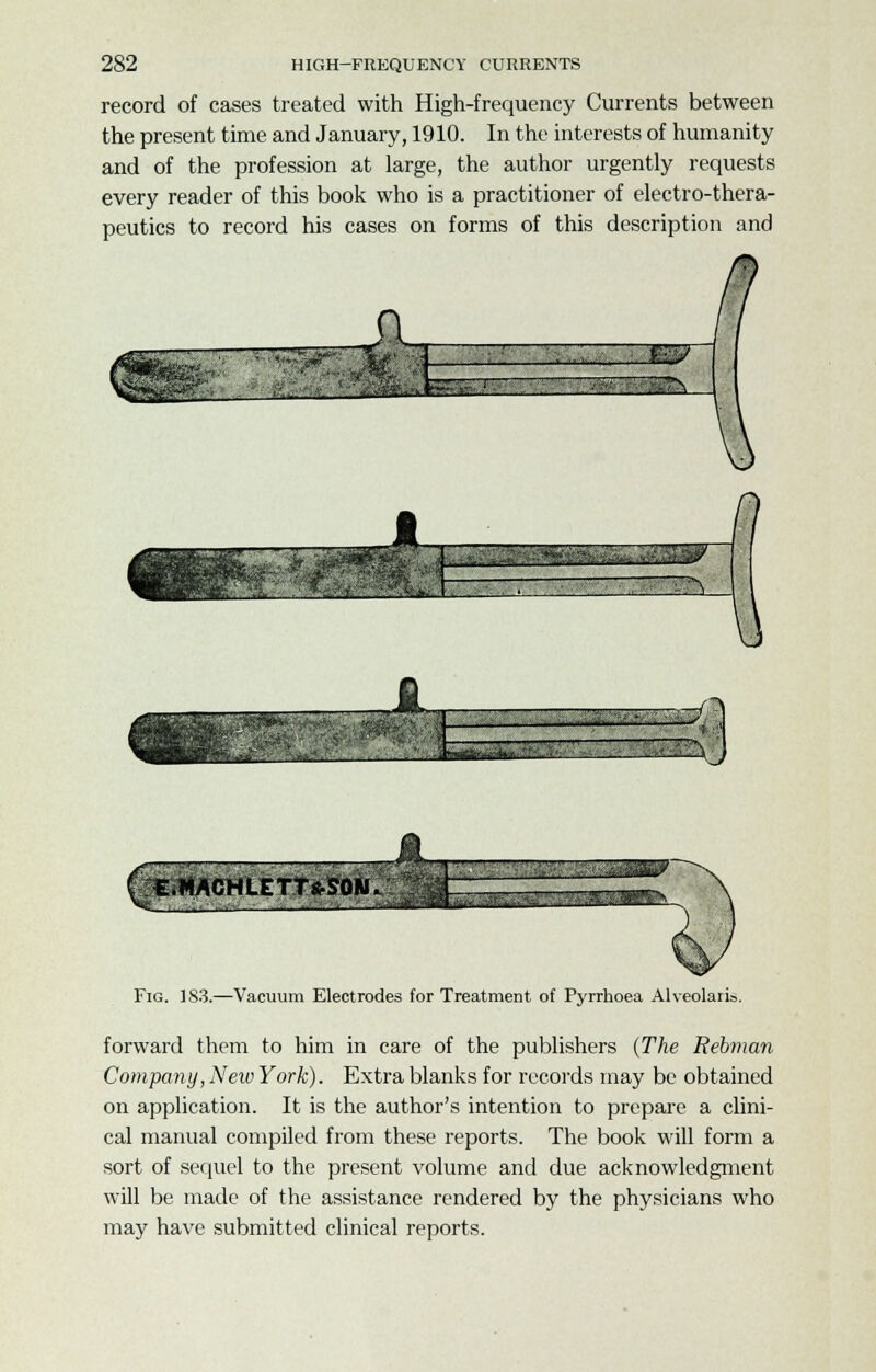 record of cases treated with High-frequency Currents between the present time and January, 1910. In the interests of humanity and of the profession at large, the author urgently requests every reader of this book who is a practitioner of electro-thera- peutics to record his cases on forms of this description and ~-~~—~~ ~ - -Xj Fig. 1S3.—Vacuum Electrodes for Treatment of Pyrrhoea Alveolaris. forward them to him in care of the publishers (The Rebman Company, New York). Extra blanks for records may be obtained on application. It is the author's intention to prepare a clini- cal manual compiled from these reports. The book will form a sort of sequel to the present volume and due acknowledgment will be made of the assistance rendered by the physicians who may have submitted clinical reports.